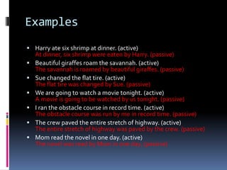 Examples 
 Harry ate six shrimp at dinner. (active) 
At dinner, six shrimp were eaten by Harry. (passive) 
 Beautiful giraffes roam the savannah. (active) 
The savannah is roamed by beautiful giraffes. (passive) 
 Sue changed the flat tire. (active) 
The flat tire was changed by Sue. (passive) 
 We are going to watch a movie tonight. (active) 
A movie is going to be watched by us tonight. (passive) 
 I ran the obstacle course in record time. (active) 
The obstacle course was run by me in record time. (passive) 
 The crew paved the entire stretch of highway. (active) 
The entire stretch of highway was paved by the crew. (passive) 
 Mom read the novel in one day. (active) 
The novel was read by Mom in one day. (passive) 
