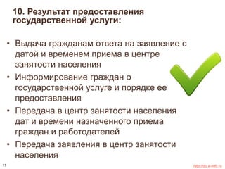 10. Результат предоставления 
государственной услуги: 
• Выдача гражданам ответа на заявление с 
датой и временем приема в центре 
занятости населения 
• Информирование граждан о 
государственной услуге и порядке ее 
предоставления 
• Передача в центр занятости населения 
дат и времени назначенного приема 
граждан и работодателей 
• Передача заявления в центр занятости 
населения 
11 http://do.e-mfc.ru 
 