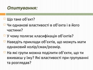 Опитування: 
 Що таке об’єкт? 
 Чи однакові властивості в об’єкта і в його 
частини? 
 У чому полягає класифікація об’єктів? 
 Наведіть приклади об’єктів, що можуть мати 
однаковий колір/смак/розмір. 
 На які групи можна поділити об’єкти, що ти 
вживаєш у їжу? Які властивості при групуванні 
та розглядав? 
 