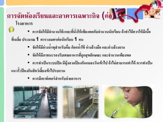 การจดห้องเรียนและอาคารเฉพาะกิจ (ต่อ)
โรงอาหาร
• ควรจัดให้มีจานวนโต๊ะและที่นั่งให้เพียงพอกับจานวนนักเรียน ถ้าทาได้ควรให้มีเนื้อ
ที่เฉลี่ย ประมาณ 1 ตารางเมตรต่อนักเรียน 1 คน
• จัดให้มีอ่างน้าพุสาหรับดื่ม ก็อกน้าใช้ อ่างล้างมือ และอ่างล้างจาน
• จัดให้มีภาชนะรองรับเศษอาหารที่ถูกสุขลักษณะ และจานวนเพียงพอ
• ควรทาเป็นระบบปิด มีมุ้งลวดป้ องกันแมลงวันเข้าไป ถ้าไม่สามารถทาได้ ควรทาเป็น
แนวรั้วป้ องกันสัตว์เลี้ยงเข้าไปรบกวน
• ควรมีเคาท์เตอร์สาหรับจ่ายอาหาร
 