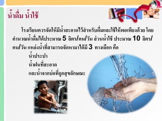 น้าดื่ม น้าใช้
โรงเรียนควรจัดให้มีน้าสะอาดไว้สาหรับดื่มและใช้ให้พอเพียงด้วย โดย
คานวณน้าดื่มได้ประมาณ 5 ลิตร/คน/วัน ส่วนน้าใช้ ประมาณ 10 ลิตร/
คน/วัน แหล่งน้าที่สามารถจัดหามาได้มี 3 ทางเลือก คือ
น้าประปา
น้าฝนที่สะอาด
และน้าจากบ่อที่ถูกสุขลักษณะ
 