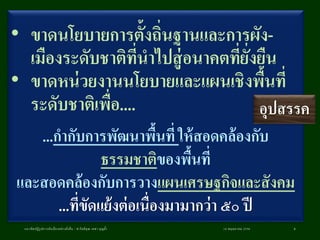 • ขาดนโยบายการตั้งถิ่นฐานและการผัง-
เมืองระดับชาติที่นาไปสู่อนาคตที่ยั่งยืน
• ขาดหน่วยงานนโยบายและแผนเชิงพื้นที่
ระดับชาติเพื่อ....
...กากับการพัฒนาพื้นที่ ให้สอดคล้องกับ
ธรรมชาติของพื้นที่
และสอดคล้องกับการวางแผนเศรษฐกิจและสังคม
...ที่ขัดแย้งต่อเนื่องมามากว่า ๕๐ ปี
18 พฤษภาคม 2558แนวคิดปฏิรูปการผังเมืองอย่างยั่งยืน / ศ.กิตติคุณ เดชา บุญค้า 8
อุปสรรค
 