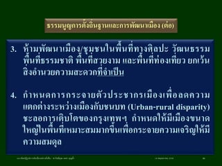 18 พฤษภาคม 2558แนวคิดปฏิรูปการผังเมืองอย่างยั่งยืน / ศ.กิตติคุณ เดชา บุญค้า 86
ธรรมนูญการตั้งถิ่นฐานและการพัฒนาเมือง (ต่อ)
3. ห้ามพัฒนาเมือง/ชุมชนในพื้นที่ทางศิลปะ วัฒนธรรม
พื้นที่ธรรมชาติ พื้นที่สวยงาม และพื้นที่ท่องเที่ยว ยกเว้น
สิ่งอานวยความสะดวกที่จาเป็น
4. กาหนดการกระจายตัวประชากรเมืองเพื่อลดความ
แตกต่างระหว่างเมืองกับชนบท (Urban-rural disparity)
ชะลอการเติบโตของกรุงเทพฯ กาหนดให้มีเมืองขนาด
ใหญ่ในพื้นที่เหมาะสมมากขึ้นเพื่อกระจายความเจริญให้มี
ความสมดุล
 
