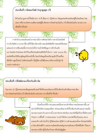 ประเด็นที่ 2 คัดลอกไฟล์ จาคุกสูงสุด 3 ปี
สิ่งใหม่ในกฎหมายนี้คือมีมาตรา 16 ที่ เพิ่มมาว่า “ผู้ใดสาเนา ข้อมูลคอมพิวเตอร์ของผู้อื่นโดยมิชอบ โดย
ประการที่น่าจะเกิดความเสียหายต่อผู้อื่น ต้องระวางโทษจาคุกไม่เกิน 3 ปี หรือปรับไม่เกิน 50,000 บาท
หรือทั้งจาทั้งปรับ”
การทาสาเนาคอมพิวเตอร์ อาจหมายถึงการคัดลอกไฟล์ การดาว์นโหลดไฟล์
จากเว็บไซต์ต่าง ๆ มาตรานี้อาจมีไว้ใช้เอาผิดกรณีการละเมิดลิขสิทธิ์ภาพยนตร์หรือเพลง
แต่แนวทางการเขียนเช่นนี้อาจกระทบไปถึงการแบ็กอัพข้อมูล การเข้าเว็บแล้ว
เบราว์เซอร์ดาว์นโหลดมาพักไว้ในเครื่องโดยอัตโนมัติหรือที่ เรียกว่า “แคช” (cache เป็น
เทคนิคที่ช่วยให้เรียกดูข้อมูลได้รวดเร็วขึ้น โดยเก็บข้อมูลที่เคยเรียกดูแล้วไว้ในเครื่อง
เพื่อให้การดูครั้งต่อไป ไม่ต้องโหลดซ้า) ซึ่งผู้ใช้อาจมิได้มีเจตนาหรือกระทั่งรับรู้ว่ามี
กระทาการดังกล่าว
ประเด็นที่ 3 มีไฟล์ลามกเกี่ยวกับเด็ก ผิด
ในมาตรา 25 “ผู้ใดครอบครองข้อมูลคอมพิวเตอร์ ซึ่งมีลักษณะอันลามกที่เกี่ยวข้องกับเด็กหรือเยาวชน ต้อง
ระวางโทษจาคุกไม่เกิน 6 ปี หรือปรับไม่เกิน 200,000 บาท หรือทั้งจาทั้งปรับ”
เป็นครั้งแรกที่มีการระบุขอบเขตเรื่องลามกเด็กหรือเยาวชนโดยเฉพาะขึ้น แต่
อย่างไรก็ดี ยังมีความคลุมเครือว่า ลักษณะอันลามกที่เกี่ยวข้องกับเด็กและเยาวชนนั้น
หมายความอย่างไร นอกจากนี้มาตราดังกล่าวยังเป็นการเอาผิดที่ผู้บริโภค ซึ่งมีความน่า
กังวลว่า การชี้วัดที่ “การครอบครอง” อาจทาให้เกิดการเอาผิดที่ไม่เป็นธรรม เพราะ
ธรรมชาติการเข้าเว็บทั่วไป ผู้ใช้ย่อมไม่อาจรู้ได้ว่าการเข้าชมแต่ละครั้งดาว์นโหลดไฟล์ใด
มาโดย อัตโนมัติบ้าง และหากแม้คอมพิวเตอร์ถูกตรวจแล้วพบว่ามีไฟล์โป๊ เด็ก ก็ไม่อาจ
หมายความได้ว่าผู้นั้นเป็นเจ้าของ หรือเป็นผู้ดูผู้ชม
 