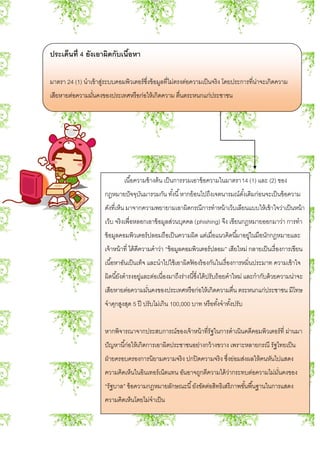 ประเด็นที่ 4 ยังเอาผิดกับเนื้อหา
มาตรา 24 (1) นาเข้าสู่ระบบคอมพิวเตอร์ซึ่งข้อมูลที่ไม่ตรงต่อความเป็นจริง โดยประการที่น่าจะเกิดความ
เสียหายต่อความมั่นคงของประเทศหรือก่อให้เกิดความ ตื่นตระหนกแก่ประชาชน
เนื้อความข้างต้น เป็นการรวมเอาข้อความในมาตรา14 (1) และ (2) ของ
กฎหมายปัจจุบันมารวมกัน ทั้งนี้หากย้อนไปถึงเจตนารมณ์ดั้งเดิมก่อนจะเป็นข้อความ
ดังที่เห็น มาจากความพยายามเอาผิดกรณีการทาหน้าเว็บเลียนแบบให้เข้าใจว่าเป็นหน้า
เว็บ จริงเพื่อหลอกเอาข้อมูลส่วนบุคคล (phishing) จึง เขียนกฎหมายออกมาว่า การทา
ข้อมูลคอมพิวเตอร์ปลอมถือเป็นความผิด แต่เมื่อแนวคิดนี้มาอยู่ในมือนักกฎหมายและ
เจ้าหน้าที่ ได้ตีความคาว่า “ข้อมูลคอมพิวเตอร์ปลอม” เสียใหม่ กลายเป็นเรื่องการเขียน
เนื้อหาอันเป็นเท็จ และนาไปใช้เอาผิดฟ้ องร้องกันในเรื่องการหมิ่นประมาท ความเข้าใจ
ผิดนี้ยังดารงอยู่และต่อเนื่องมาถึงร่างนี้ซึ่งได้ปรับถ้อยคาใหม่ และกากับด้วยความน่าจะ
เสียหายต่อความมั่นคงของประเทศหรือก่อให้เกิดความตื่น ตระหนกแก่ประชาชน มีโทษ
จาคุกสูงสุด 5 ปี ปรับไม่เกิน 100,000 บาท หรือทั้งจาทั้งปรับ
หากพิจารณาจากประสบการณ์ของเจ้าหน้าที่รัฐในการดาเนินคดีคอมพิวเตอร์ที่ ผ่านมา
ปัญหานี้ก่อให้เกิดการเอาผิดประชาชนอย่างกว้างขวาง เพราะหลายกรณี รัฐไทยเป็น
ฝ่ายครอบครองการนิยามความจริง ปกปิดความจริง ซึ่งย่อมส่งผลให้คนหันไปแสดง
ความคิดเห็นในอินเทอร์เน็ตแทน อันอาจถูกตีความได้ว่ากระทบต่อความไม่มั่นคงของ
“รัฐบาล” ข้อความกฎหมายลักษณะนี้ยังขัดต่อสิทธิเสรีภาพขั้นพื้นฐานในการแสดง
ความคิดเห็นโดยไม่จาเป็น
 