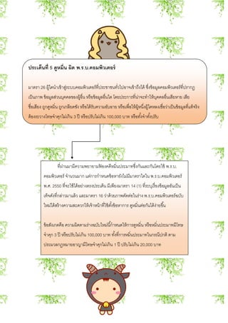 ประเด็นที่ 5 ดูหมิ่น ผิด พ.ร.บ.คอมพิวเตอร์
มาตรา 26 ผู้ใดนาเข้าสู่ระบบคอมพิวเตอร์ที่ประชาชนทั่วไปอาจเข้าถึงได้ ซึ่งข้อมูลคอมพิวเตอร์ที่ปรากฏ
เป็นภาพ ข้อมูลส่วนบุคคลของผู้อื่น หรือข้อมูลอื่นใด โดยประการที่น่าจะทาให้บุคคลอื่นเสียหาย เสีย
ชื่อเสียง ถูกดูหมิ่น ถูกเกลียดชัง หรือได้รับความอับอาย หรือเพื่อให้ผู้หนึ่งผู้ใดหลงเชื่อว่าเป็นข้อมูลที่แท้จริง
ต้องระวางโทษจาคุกไม่เกิน 3 ปี หรือปรับไม่เกิน 100,000 บาท หรือทั้งจาทั้งปรับ
ที่ผ่านมามีความพยายามฟ้ องคดีหมิ่นประมาทซึ่งกันและกันโดยใช้ พ.ร.บ.
คอมพิวเตอร์ จานวนมาก แต่การกาหนดข้อหายังไม่มีมาตราใดใน พ.ร.บ.คอมพิวเตอร์
พ.ศ. 2550 ที่จะใช้ได้อย่างตรงประเด็น มีเพียงมาตรา 14 (1) ที่ระบุเรื่องข้อมูลอันเป็น
เท็จดังที่กล่าวมาแล้ว และมาตรา 16 ว่าด้วยภาพตัดต่อในร่าง พ.ร.บ.คอมพิวเตอร์ฉบับ
ใหม่ได้สร้างความสะดวกให้เจ้าหน้าที่ใช้ตั้งข้อหาการ ดูหมิ่นต่อกันได้ง่ายขึ้น
ข้อสังเกตคือ ความผิดตามร่างฉบับใหม่นี้กาหนดให้การดูหมิ่น หรือหมิ่นประมาทมีโทษ
จาคุก 3 ปี หรือปรับไม่เกิน 100,000 บาท ทั้งที่การหมิ่นประมาทในกรณีปกติ ตาม
ประมวลกฎหมายอาญามีโทษจาคุกไม่เกิน 1 ปี ปรับไม่เกิน 20,000 บาท
 