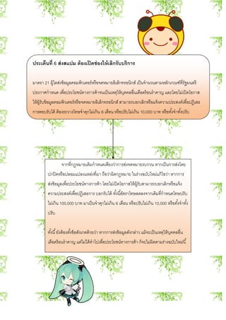 ประเด็นที่ 6 ส่งสแปม ต้องเปิดช่องให้เลิกรับบริการ
มาตรา 21 ผู้ใดส่งข้อมูลคอมพิวเตอร์หรือจดหมายอิเล็กทรอนิกส์ เป็นจานวนตามหลักเกณฑ์ที่รัฐมนตรี
ประกาศกาหนด เพื่อประโยชน์ทางการค้าจนเป็นเหตุให้บุคคลอื่นเดือดร้อนราคาญ และโดยไม่เปิดโอกาส
ให้ผู้รับข้อมูลคอมพิวเตอร์หรือจดหมายอิเล็กทรอนิกส์ สามารถบอกเลิกหรือแจ้งความประสงค์เพื่อปฏิเสธ
การตอบรับได้ ต้องระวางโทษจาคุกไม่เกิน 6 เดือน หรือปรับไม่เกิน 10,000 บาท หรือทั้งจาทั้งปรับ
จากที่กฎหมายเดิมกาหนดเพียงว่าการส่งจดหมายรบกวน หากเป็นการส่งโดย
ปกปิดหรือปลอมแปลงแหล่งที่มา ถือว่าผิดกฎหมาย ในร่างฉบับใหม่แก้ไขว่า หากการ
ส่งข้อมูลเพื่อประโยชน์ทางการค้า โดยไม่เปิดโอกาสให้ผู้รับสามารถบอกเลิกหรือแจ้ง
ความประสงค์เพื่อปฏิเสธการ บอกรับได้ ทั้งนี้อัตราโทษลดลงจากเดิมที่กาหนดโทษปรับ
ไม่เกิน 100,000 บาท มาเป็นจาคุกไม่เกิน 6 เดือน หรือปรับไม่เกิน 10,000 หรือทั้งจาทั้ง
ปรับ
ทั้งนี้ยังต้องตั้งข้อสังเกตด้วยว่า หากการส่งข้อมูลดังกล่าว แม้จะเป็นเหตุให้บุคคลอื่น
เดือดร้อนราคาญ แต่ไม่ได้ทาไปเพื่อประโยชน์ทางการค้า ก็จะไม่ผิดตามร่างฉบับใหม่นี้
 