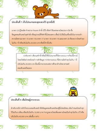 ประเด็นที่ 7 เก็บโปรแกรมทะลุทะลวงไว้ คุกหนึ่งปี
มาตรา 23 ผู้ใดผลิต จาหน่าย จ่ายแจก ทาซ้า มีไว้ หรือทาให้แพร่หลายโดยประการใด ซึ่ง
ข้อมูลคอมพิวเตอร์ ชุดคาสั่ง หรืออุปกรณ์ที่จัดทาขึ้นโดยเฉพาะ เพื่อนาไปใช้เป็นเครื่องมือในการกระทา
ความผิดตามมาตรา 15 มาตรา 16 มาตรา 17 มาตรา 18 มาตรา 19 และมาตรา 20 ต้องระวางโทษจาคุก
ไม่เกิน 1 ปี หรือปรับไม่เกิน 20,000 บาท หรือทั้งจาทั้งปรับ
น่าสังเกตว่า เพียงแค่ทาซ้าหรือมีไว้ซึ่งโปรแกรมที่ใช้เจาะระบบ การก๊อปปี้ดาวน์
โหลดไฟล์อย่างทอร์เรนท์ การดักข้อมูล การก่อกวนระบบ ก็มีความผิดจาคุกไม่เกิน 1 ปี
ปรับไม่เกิน 20,000 บาท เรื่องนี้น่าจะกระทบต่อการศึกษาด้านวิทยาศาสตร์
คอมพิวเตอร์โดยตรง
ประเด็นที่ 8 เพิ่มโทษผู้เจาะระบบ
สาหรับกรณีการเข้าถึงระบบคอมพิวเตอร์ หรือข้อมูลคอมพิวเตอร์ของผู้อื่นโดยมิชอบ เดิมกาหนดโทษจาคุก
ไว้ไม่เกิน 6 เดือน หรือปรับไม่เกิน 10,000 บาท ร่างกฎหมายใหม่เพิ่มเพดานโทษเป็นจาคุกไม่เกิน 2 ปี หรือ
ปรับไม่เกิน 40,000 บาท (เพิ่มขึ้น 4 เท่า)
 