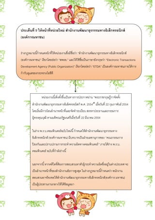 ประเด็นที่ 9 ให้หน้าที่หน่วยใหม่ สานักงานพัฒนาธุรกรรมทางอิเล็กทรอนิกส์
(องค์การมหาชน)
ร่างกฎหมายนี้กาหนดหน้าที่ให้หน่วยงานซึ่งมีชื่อว่า “สานักงานพัฒนาธุรกรรมทางอิเล็กทรอนิกส์
(องค์การมหาชน)” เรียกโดยย่อว่า “สพธอ.” และให้ใช้ชื่อเป็นภาษาอังกฤษว่า “Electronic Transactions
Development Agency (Public Organization)” เรียกโดยย่อว่า “ETDA” เป็นองค์การมหาชนภายใต้การ
กากับดูแลของกระทรวงไอซีที
หน่วยงานนี้เพิ่งตั้งขึ้นเป็นทางการประกาศผ่าน “พระราชกฤษฎีกาจัดตั้ง
สานักงานพัฒนาธุรกรรมทางอิเล็คทรอนิสก์ พ.ศ. 2554″ เมื่อวันที่ 22 กุมภาพันธ์ 2554
โดยเริ่มมีการโอนอานาจหน้าที่และจัดทาระเบียบ สรรหาประธานและกรรมการ
ผู้ทรงคุณวุฒิ ตามมติคณะรัฐมนตรีเมื่อวันที่ 22 มีนาคม 2554
ในร่าง พ.ร.บ.คอมพิวเตอร์ฉบับใหม่นี้กาหนดให้สานักงานพัฒนาธุรกรรมทาง
อิเล็กทรอนิกส์ (องค์การมหาชน) มีบทบาทเป็นฝ่ายเลขานุการของ “คณะกรรมการ
ป้ องกันและปราบปรามการกระทาความผิดทางคอมพิวเตอร์” ภายใต้ร่าง พ.ร.บ.
คอมพิวเตอร์ ฉบับที่กาลังร่างนี้
นอกจากนี้หากคดีใดที่ต้องการสอบสวนหาตัวผู้กระทาความผิดซึ่งอยู่ในต่างประเทศ จะ
เป็นอานาจหน้าที่ของสานักงานอัยการสูงสุด ในร่างกฎหมายนี้กาหนดว่า พนักงาน
สอบสวนอาจร้องขอให้สานักงานพัฒนาธุรกรรมทางอิเล็กทรอนิกส์(องค์การ มหาชน)
เป็นผู้ประสานงานกลางให้ได้ข้อมูลมา
 