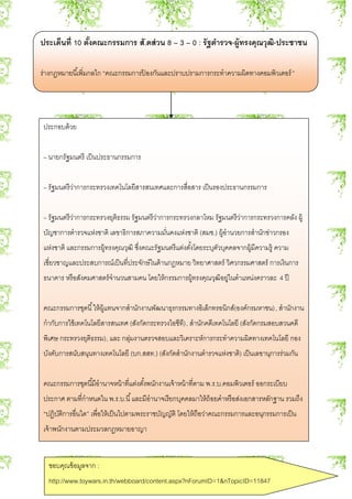 ประเด็นที่ 10 ตั้งคณะกรรมการ สั.ดส่วน 8 – 3 – 0 : รัฐตารวจ-ผู้ทรงคุณวุฒิ-ประชาชน
ร่างกฎหมายนี้เพิ่มกลไก “คณะกรรมการป้ องกันและปราบปรามการกระทาความผิดทางคอมพิวเตอร์”
ประกอบด้วย
– นายกรัฐมนตรี เป็นประธานกรรมการ
– รัฐมนตรีว่าการกระทรวงเทคโนโลยีสารสนเทศและการสื่อสาร เป็นรองประธานกรรมการ
– รัฐมนตรีว่าการกระทรวงยุติธรรม รัฐมนตรีว่าการกระทรวงกลาโหม รัฐมนตรีว่าการกระทรวงการคลัง ผู้
บัญชาการตารวจแห่งชาติ เลขาธิการสภาความมั่นคงแห่งชาติ (สมช.) ผู้อานวยการสานักข่าวกรอง
แห่งชาติ และกรรมการผู้ทรงคุณวุฒิ ซึ่งคณะรัฐมนตรีแต่งตั้งโดยระบุตัวบุคคลจากผู้มีความรู้ ความ
เชี่ยวชาญและประสบการณ์เป็นที่ประจักษ์ในด้านกฎหมาย วิทยาศาสตร์ วิศวกรรมศาสตร์ การเงินการ
ธนาคาร หรือสังคมศาสตร์จานวนสามคน โดยให้กรรมการผู้ทรงคุณวุฒิอยู่ในตาแหน่งคราวละ 4 ปี
คณะกรรมการชุดนี้ให้ผู้แทนจากสานักงานพัฒนาธุรกรรมทางอิเล็กทรอนิกส์(องค์กรมหาชน), สานักงาน
กากับการใช้เทคโนโลยีสารสนเทศ (สังกัดกระทรวงไอซีที), สานักคดีเทคโนโลยี (สังกัดกรมสอบสวนคดี
พิเศษ กระทรวงยุติธรรม), และ กลุ่มงานตรวจสอบและวิเคราะห์การกระทาความผิดทางเทคโนโลยี กอง
บังคับการสนับสนุนทางเทคโนโลยี (บก.สสท.) (สังกัดสานักงานตารวจแห่งชาติ) เป็นเลขานุการร่วมกัน
คณะกรรมการชุดนี้มีอานาจหน้าที่แต่งตั้งพนักงานเจ้าหน้าที่ตาม พ.ร.บ.คอมพิวเตอร์ ออกระเบียบ
ประกาศ ตามที่กาหนดใน พ.ร.บ.นี้และมีอานาจเรียกบุคคลมาให้ถ้อยคาหรือส่งเอกสารหลักฐาน รวมถึง
“ปฏิบัติการอื่นใด” เพื่อให้เป็นไปตามพระราชบัญญัติ โดยให้ถือว่าคณะกรรมการและอนุกรรมการเป็น
เจ้าพนักงานตามประมวลกฎหมายอาญา
ขอบคุณข้อมูลจาก :
http://www.toywars.in.th/webboard/content.aspx?nForumID=1&nTopicID=11847
 