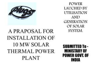 A PRAPOSAL FOR
INSTALLATION OF
10 MW SOLAR
THERMAL POWER
PLANT
POWER
LAUCHED BY
UTILISATION
AND
GENERATION
OF SOLAR
SYSTEM.
SUBMITTED To -
MINISTARY OF
POWER GOVT. OF
INDIA
 