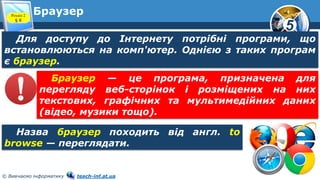 5
© Вивчаємо інформатику teach-inf.at.ua
БраузерРозділ 2
§ 8
Для доступу до Інтернету потрібні програми, що
встановлюються на комп'ютер. Однією з таких програм
є браузер.
Назва браузер походить від англ. to
browse — переглядати.
Браузер — це програма, призначена для
перегляду веб-сторінок і розміщених на них
текстових, графічних та мультимедійних даних
(відео, музики тощо).
 