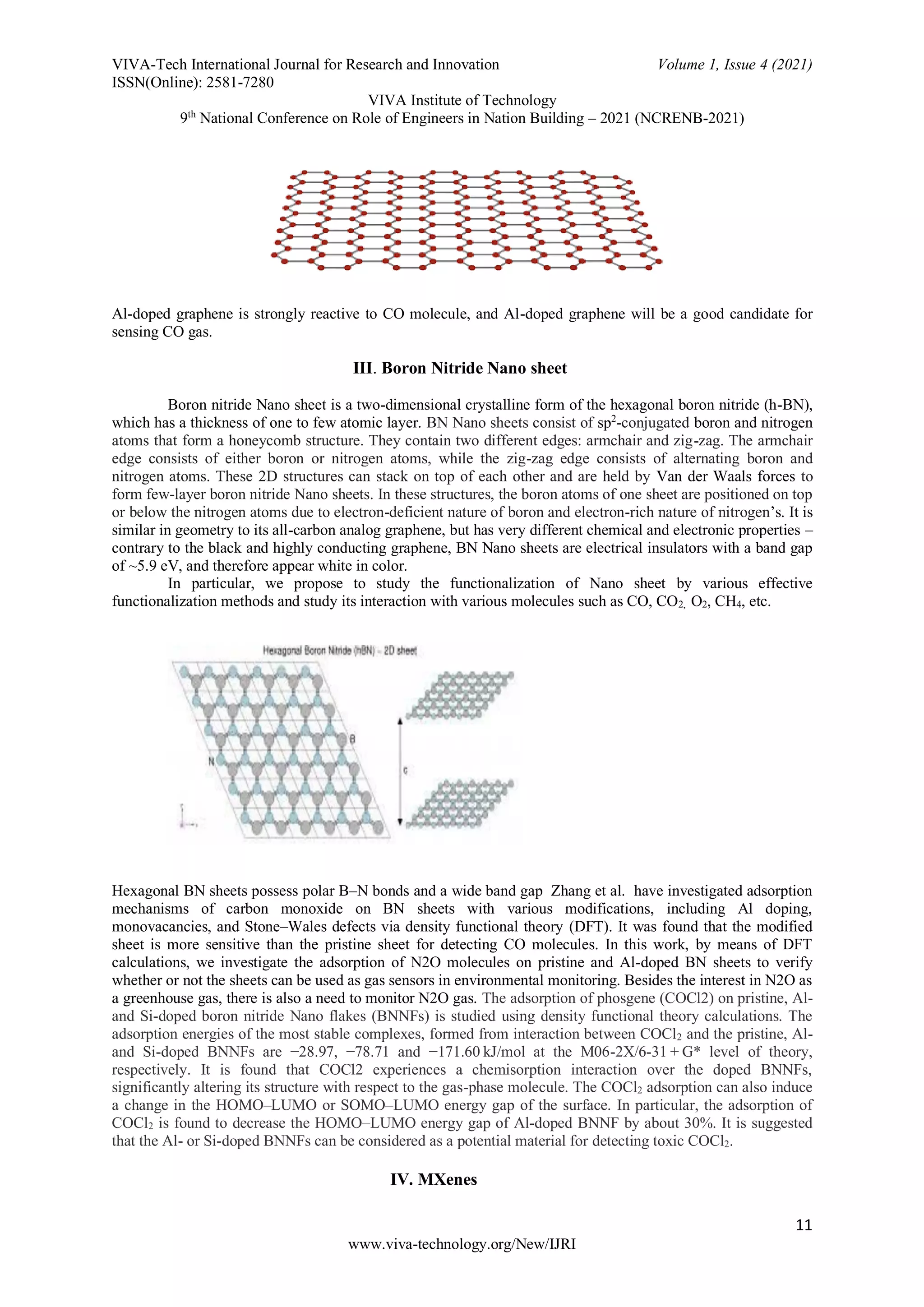 VIVA-Tech International Journal for Research and Innovation Volume 1, Issue 4 (2021)
ISSN(Online): 2581-7280
VIVA Institute of Technology
9th
National Conference on Role of Engineers in Nation Building – 2021 (NCRENB-2021)
11
www.viva-technology.org/New/IJRI
Al-doped graphene is strongly reactive to CO molecule, and Al-doped graphene will be a good candidate for
sensing CO gas.
III. Boron Nitride Nano sheet
Boron nitride Nano sheet is a two-dimensional crystalline form of the hexagonal boron nitride (h-BN),
which has a thickness of one to few atomic layer. BN Nano sheets consist of sp2
-conjugated boron and nitrogen
atoms that form a honeycomb structure. They contain two different edges: armchair and zig-zag. The armchair
edge consists of either boron or nitrogen atoms, while the zig-zag edge consists of alternating boron and
nitrogen atoms. These 2D structures can stack on top of each other and are held by Van der Waals forces to
form few-layer boron nitride Nano sheets. In these structures, the boron atoms of one sheet are positioned on top
or below the nitrogen atoms due to electron-deficient nature of boron and electron-rich nature of nitrogen’s. It is
similar in geometry to its all-carbon analog graphene, but has very different chemical and electronic properties –
contrary to the black and highly conducting graphene, BN Nano sheets are electrical insulators with a band gap
of ~5.9 eV, and therefore appear white in color.
In particular, we propose to study the functionalization of Nano sheet by various effective
functionalization methods and study its interaction with various molecules such as CO, CO2, O2, CH4, etc.
Hexagonal BN sheets possess polar B–N bonds and a wide band gap Zhang et al. have investigated adsorption
mechanisms of carbon monoxide on BN sheets with various modifications, including Al doping,
monovacancies, and Stone–Wales defects via density functional theory (DFT). It was found that the modified
sheet is more sensitive than the pristine sheet for detecting CO molecules. In this work, by means of DFT
calculations, we investigate the adsorption of N2O molecules on pristine and Al-doped BN sheets to verify
whether or not the sheets can be used as gas sensors in environmental monitoring. Besides the interest in N2O as
a greenhouse gas, there is also a need to monitor N2O gas. The adsorption of phosgene (COCl2) on pristine, Al-
and Si-doped boron nitride Nano flakes (BNNFs) is studied using density functional theory calculations. The
adsorption energies of the most stable complexes, formed from interaction between COCl2 and the pristine, Al-
and Si-doped BNNFs are −28.97, −78.71 and −171.60 kJ/mol at the M06-2X/6-31 + G* level of theory,
respectively. It is found that COCl2 experiences a chemisorption interaction over the doped BNNFs,
significantly altering its structure with respect to the gas-phase molecule. The COCl2 adsorption can also induce
a change in the HOMO–LUMO or SOMO–LUMO energy gap of the surface. In particular, the adsorption of
COCl2 is found to decrease the HOMO–LUMO energy gap of Al-doped BNNF by about 30%. It is suggested
that the Al- or Si-doped BNNFs can be considered as a potential material for detecting toxic COCl2.
IV. MXenes
 