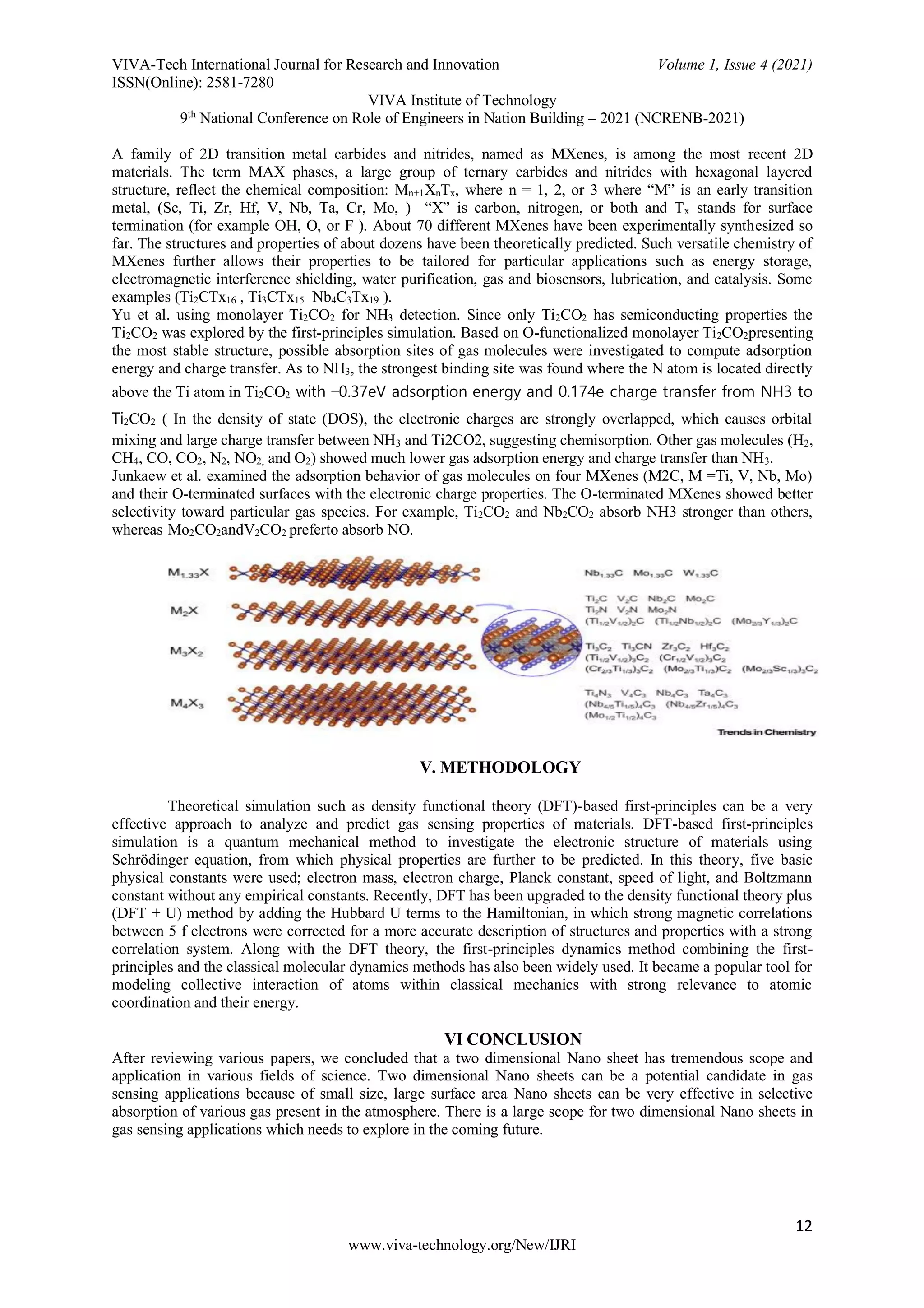 VIVA-Tech International Journal for Research and Innovation Volume 1, Issue 4 (2021)
ISSN(Online): 2581-7280
VIVA Institute of Technology
9th
National Conference on Role of Engineers in Nation Building – 2021 (NCRENB-2021)
12
www.viva-technology.org/New/IJRI
A family of 2D transition metal carbides and nitrides, named as MXenes, is among the most recent 2D
materials. The term MAX phases, a large group of ternary carbides and nitrides with hexagonal layered
structure, reflect the chemical composition: Mn+1XnTx, where n = 1, 2, or 3 where “M” is an early transition
metal, (Sc, Ti, Zr, Hf, V, Nb, Ta, Cr, Mo, ) “X” is carbon, nitrogen, or both and Tx stands for surface
termination (for example OH, O, or F ). About 70 different MXenes have been experimentally synthesized so
far. The structures and properties of about dozens have been theoretically predicted. Such versatile chemistry of
MXenes further allows their properties to be tailored for particular applications such as energy storage,
electromagnetic interference shielding, water purification, gas and biosensors, lubrication, and catalysis. Some
examples (Ti2CTx16 , Ti3CTx15 Nb4C3Tx19 ).
Yu et al. using monolayer Ti2CO2 for NH3 detection. Since only Ti2CO2 has semiconducting properties the
Ti2CO2 was explored by the first-principles simulation. Based on O-functionalized monolayer Ti2CO2presenting
the most stable structure, possible absorption sites of gas molecules were investigated to compute adsorption
energy and charge transfer. As to NH3, the strongest binding site was found where the N atom is located directly
above the Ti atom in Ti2CO2 with −0.37eV adsorption energy and 0.174e charge transfer from NH3 to
Ti2CO2 ( In the density of state (DOS), the electronic charges are strongly overlapped, which causes orbital
mixing and large charge transfer between NH3 and Ti2CO2, suggesting chemisorption. Other gas molecules (H2,
CH4, CO, CO2, N2, NO2, and O2) showed much lower gas adsorption energy and charge transfer than NH3.
Junkaew et al. examined the adsorption behavior of gas molecules on four MXenes (M2C, M =Ti, V, Nb, Mo)
and their O-terminated surfaces with the electronic charge properties. The O-terminated MXenes showed better
selectivity toward particular gas species. For example, Ti2CO2 and Nb2CO2 absorb NH3 stronger than others,
whereas Mo2CO2andV2CO2 preferto absorb NO.
V. METHODOLOGY
Theoretical simulation such as density functional theory (DFT)-based first-principles can be a very
effective approach to analyze and predict gas sensing properties of materials. DFT-based first-principles
simulation is a quantum mechanical method to investigate the electronic structure of materials using
Schrödinger equation, from which physical properties are further to be predicted. In this theory, five basic
physical constants were used; electron mass, electron charge, Planck constant, speed of light, and Boltzmann
constant without any empirical constants. Recently, DFT has been upgraded to the density functional theory plus
(DFT + U) method by adding the Hubbard U terms to the Hamiltonian, in which strong magnetic correlations
between 5 f electrons were corrected for a more accurate description of structures and properties with a strong
correlation system. Along with the DFT theory, the first-principles dynamics method combining the first-
principles and the classical molecular dynamics methods has also been widely used. It became a popular tool for
modeling collective interaction of atoms within classical mechanics with strong relevance to atomic
coordination and their energy.
VI CONCLUSION
After reviewing various papers, we concluded that a two dimensional Nano sheet has tremendous scope and
application in various fields of science. Two dimensional Nano sheets can be a potential candidate in gas
sensing applications because of small size, large surface area Nano sheets can be very effective in selective
absorption of various gas present in the atmosphere. There is a large scope for two dimensional Nano sheets in
gas sensing applications which needs to explore in the coming future.
 