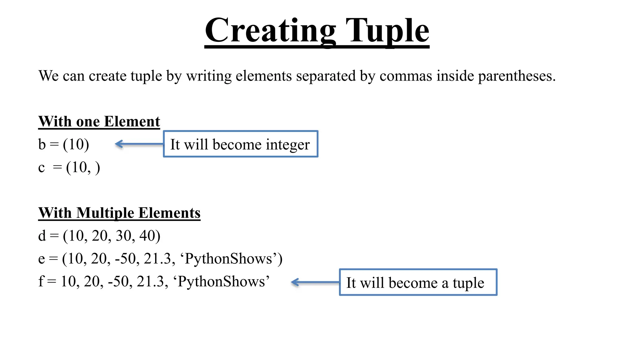 Creating Tuple
We can create tuple by writing elements separated by commas inside parentheses.
With one Element
b = (10)
c = (10, )
With Multiple Elements
d = (10, 20, 30, 40)
e = (10, 20, -50, 21.3, ‘PythonShows’)
f = 10, 20, -50, 21.3, ‘PythonShows’ It will become a tuple
It will become integer
 