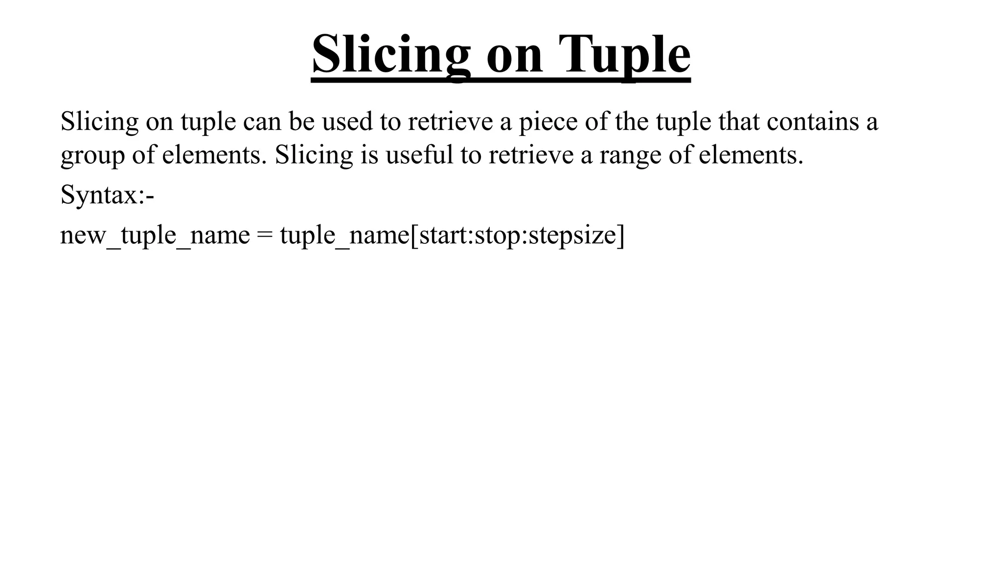 Slicing on Tuple
Slicing on tuple can be used to retrieve a piece of the tuple that contains a
group of elements. Slicing is useful to retrieve a range of elements.
Syntax:-
new_tuple_name = tuple_name[start:stop:stepsize]
 