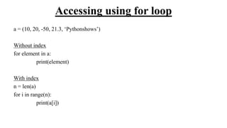 Accessing using for loop
a = (10, 20, -50, 21.3, ‘Pythonshows’)
Without index
for element in a:
print(element)
With index
n = len(a)
for i in range(n):
print(a[i])
 