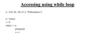 Accessing using while loop
a = (10, 20, -50, 21.3, ‘Pythonshows’)
n = len(a)
i = 0
while i < n :
print(a[i])
i+=1
 