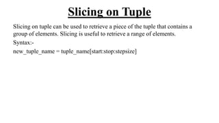 Slicing on Tuple
Slicing on tuple can be used to retrieve a piece of the tuple that contains a
group of elements. Slicing is useful to retrieve a range of elements.
Syntax:-
new_tuple_name = tuple_name[start:stop:stepsize]
 