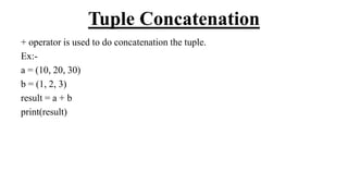 Tuple Concatenation
+ operator is used to do concatenation the tuple.
Ex:-
a = (10, 20, 30)
b = (1, 2, 3)
result = a + b
print(result)
 