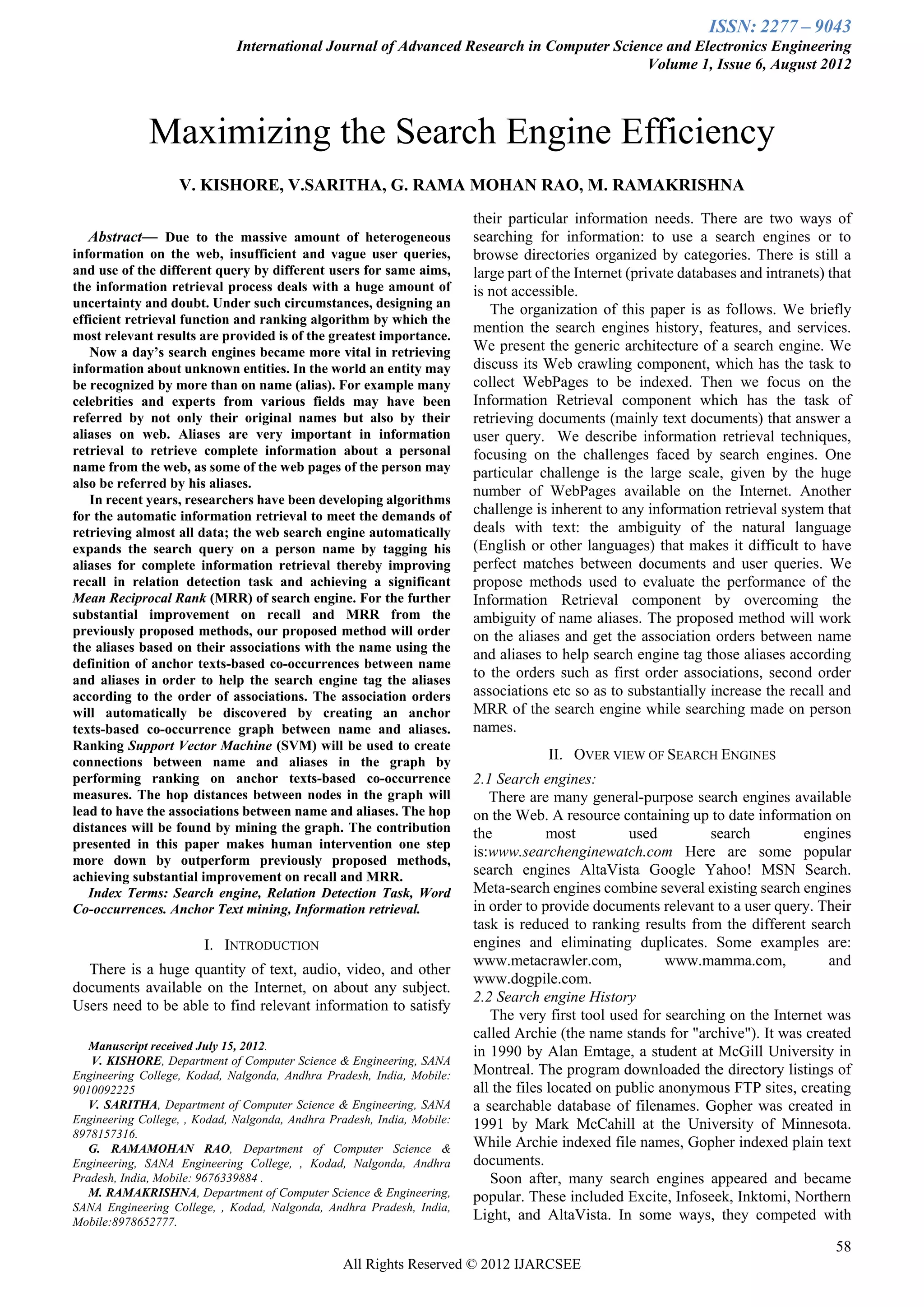 ISSN: 2277 – 9043
                              International Journal of Advanced Research in Computer Science and Electronics Engineering
                                                                                          Volume 1, Issue 6, August 2012



              Maximizing the Search Engine Efficiency
                   V. KISHORE, V.SARITHA, G. RAMA MOHAN RAO, M. RAMAKRISHNA
                                                                        their particular information needs. There are two ways of
    Abstract— Due to the massive amount of heterogeneous                 searching for information: to use a search engines or to
information on the web, insufficient and vague user queries,             browse directories organized by categories. There is still a
and use of the different query by different users for same aims,         large part of the Internet (private databases and intranets) that
the information retrieval process deals with a huge amount of            is not accessible.
uncertainty and doubt. Under such circumstances, designing an               The organization of this paper is as follows. We briefly
efficient retrieval function and ranking algorithm by which the
                                                                         mention the search engines history, features, and services.
most relevant results are provided is of the greatest importance.
   Now a day’s search engines became more vital in retrieving            We present the generic architecture of a search engine. We
information about unknown entities. In the world an entity may           discuss its Web crawling component, which has the task to
be recognized by more than on name (alias). For example many             collect WebPages to be indexed. Then we focus on the
celebrities and experts from various fields may have been                Information Retrieval component which has the task of
referred by not only their original names but also by their              retrieving documents (mainly text documents) that answer a
aliases on web. Aliases are very important in information                user query. We describe information retrieval techniques,
retrieval to retrieve complete information about a personal              focusing on the challenges faced by search engines. One
name from the web, as some of the web pages of the person may            particular challenge is the large scale, given by the huge
also be referred by his aliases.
                                                                         number of WebPages available on the Internet. Another
   In recent years, researchers have been developing algorithms
for the automatic information retrieval to meet the demands of           challenge is inherent to any information retrieval system that
retrieving almost all data; the web search engine automatically          deals with text: the ambiguity of the natural language
expands the search query on a person name by tagging his                 (English or other languages) that makes it difficult to have
aliases for complete information retrieval thereby improving             perfect matches between documents and user queries. We
recall in relation detection task and achieving a significant            propose methods used to evaluate the performance of the
Mean Reciprocal Rank (MRR) of search engine. For the further             Information Retrieval component by overcoming the
substantial improvement on recall and MRR from the                       ambiguity of name aliases. The proposed method will work
previously proposed methods, our proposed method will order              on the aliases and get the association orders between name
the aliases based on their associations with the name using the
                                                                         and aliases to help search engine tag those aliases according
definition of anchor texts-based co-occurrences between name
and aliases in order to help the search engine tag the aliases
                                                                         to the orders such as first order associations, second order
according to the order of associations. The association orders           associations etc so as to substantially increase the recall and
will automatically be discovered by creating an anchor                   MRR of the search engine while searching made on person
texts-based co-occurrence graph between name and aliases.                names.
Ranking Support Vector Machine (SVM) will be used to create
connections between name and aliases in the graph by
                                                                                     II. OVER VIEW OF SEARCH ENGINES
performing ranking on anchor texts-based co-occurrence                   2.1 Search engines:
measures. The hop distances between nodes in the graph will                 There are many general-purpose search engines available
lead to have the associations between name and aliases. The hop          on the Web. A resource containing up to date information on
distances will be found by mining the graph. The contribution            the           most         used        search         engines
presented in this paper makes human intervention one step
                                                                         is:www.searchenginewatch.com Here are some popular
more down by outperform previously proposed methods,
achieving substantial improvement on recall and MRR.                     search engines AltaVista Google Yahoo! MSN Search.
   Index Terms: Search engine, Relation Detection Task, Word             Meta-search engines combine several existing search engines
Co-occurrences. Anchor Text mining, Information retrieval.               in order to provide documents relevant to a user query. Their
                                                                         task is reduced to ranking results from the different search
                        I. INTRODUCTION                                  engines and eliminating duplicates. Some examples are:
                                                                         www.metacrawler.com,             www.mamma.com,           and
  There is a huge quantity of text, audio, video, and other
                                                                         www.dogpile.com.
documents available on the Internet, on about any subject.
                                                                         2.2 Search engine History
Users need to be able to find relevant information to satisfy
                                                                            The very first tool used for searching on the Internet was
                                                                         called Archie (the name stands for "archive"). It was created
   Manuscript received July 15, 2012.                                    in 1990 by Alan Emtage, a student at McGill University in
   V. KISHORE, Department of Computer Science & Engineering, SANA
Engineering College, Kodad, Nalgonda, Andhra Pradesh, India, Mobile:     Montreal. The program downloaded the directory listings of
9010092225                                                               all the files located on public anonymous FTP sites, creating
   V. SARITHA, Department of Computer Science & Engineering, SANA        a searchable database of filenames. Gopher was created in
Engineering College, , Kodad, Nalgonda, Andhra Pradesh, India, Mobile:   1991 by Mark McCahill at the University of Minnesota.
8978157316.
   G. RAMAMOHAN RAO, Department of Computer Science &                    While Archie indexed file names, Gopher indexed plain text
Engineering, SANA Engineering College, , Kodad, Nalgonda, Andhra         documents.
Pradesh, India, Mobile: 9676339884 .                                        Soon after, many search engines appeared and became
   M. RAMAKRISHNA, Department of Computer Science & Engineering,         popular. These included Excite, Infoseek, Inktomi, Northern
SANA Engineering College, , Kodad, Nalgonda, Andhra Pradesh, India,
Mobile:8978652777.
                                                                         Light, and AltaVista. In some ways, they competed with

                                                                                                                                       58
                                                  All Rights Reserved © 2012 IJARCSEE
 