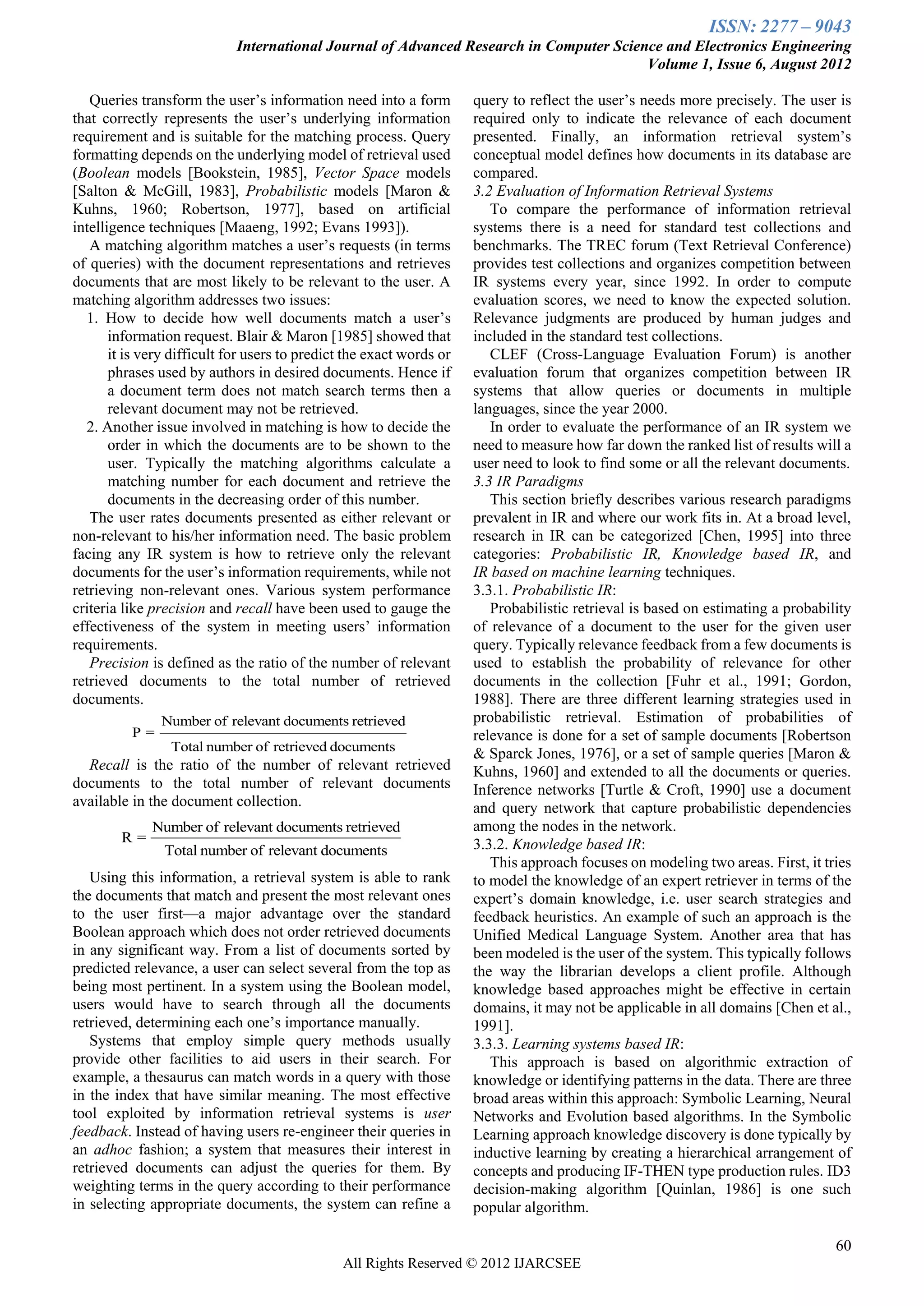 ISSN: 2277 – 9043
                             International Journal of Advanced Research in Computer Science and Electronics Engineering
                                                                                         Volume 1, Issue 6, August 2012

   Queries transform the user’s information need into a form          query to reflect the user’s needs more precisely. The user is
that correctly represents the user’s underlying information           required only to indicate the relevance of each document
requirement and is suitable for the matching process. Query           presented. Finally, an information retrieval system’s
formatting depends on the underlying model of retrieval used          conceptual model defines how documents in its database are
(Boolean models [Bookstein, 1985], Vector Space models                compared.
[Salton & McGill, 1983], Probabilistic models [Maron &                3.2 Evaluation of Information Retrieval Systems
Kuhns, 1960; Robertson, 1977], based on artificial                       To compare the performance of information retrieval
intelligence techniques [Maaeng, 1992; Evans 1993]).                  systems there is a need for standard test collections and
   A matching algorithm matches a user’s requests (in terms           benchmarks. The TREC forum (Text Retrieval Conference)
of queries) with the document representations and retrieves           provides test collections and organizes competition between
documents that are most likely to be relevant to the user. A          IR systems every year, since 1992. In order to compute
matching algorithm addresses two issues:                              evaluation scores, we need to know the expected solution.
  1. How to decide how well documents match a user’s                  Relevance judgments are produced by human judges and
       information request. Blair & Maron [1985] showed that          included in the standard test collections.
       it is very difficult for users to predict the exact words or      CLEF (Cross-Language Evaluation Forum) is another
       phrases used by authors in desired documents. Hence if         evaluation forum that organizes competition between IR
       a document term does not match search terms then a             systems that allow queries or documents in multiple
       relevant document may not be retrieved.                        languages, since the year 2000.
  2. Another issue involved in matching is how to decide the             In order to evaluate the performance of an IR system we
       order in which the documents are to be shown to the            need to measure how far down the ranked list of results will a
       user. Typically the matching algorithms calculate a            user need to look to find some or all the relevant documents.
       matching number for each document and retrieve the             3.3 IR Paradigms
       documents in the decreasing order of this number.                 This section briefly describes various research paradigms
   The user rates documents presented as either relevant or           prevalent in IR and where our work fits in. At a broad level,
non-relevant to his/her information need. The basic problem           research in IR can be categorized [Chen, 1995] into three
facing any IR system is how to retrieve only the relevant             categories: Probabilistic IR, Knowledge based IR, and
documents for the user’s information requirements, while not          IR based on machine learning techniques.
retrieving non-relevant ones. Various system performance              3.3.1. Probabilistic IR:
criteria like precision and recall have been used to gauge the           Probabilistic retrieval is based on estimating a probability
effectiveness of the system in meeting users’ information             of relevance of a document to the user for the given user
requirements.                                                         query. Typically relevance feedback from a few documents is
   Precision is defined as the ratio of the number of relevant        used to establish the probability of relevance for other
retrieved documents to the total number of retrieved                  documents in the collection [Fuhr et al., 1991; Gordon,
documents.                                                            1988]. There are three different learning strategies used in
               Number of relevant documents retrieved                 probabilistic retrieval. Estimation of probabilities of
          P=                                                          relevance is done for a set of sample documents [Robertson
                 Total number of retrieved documents
                                                                      & Sparck Jones, 1976], or a set of sample queries [Maron &
  Recall is the ratio of the number of relevant retrieved             Kuhns, 1960] and extended to all the documents or queries.
documents to the total number of relevant documents                   Inference networks [Turtle & Croft, 1990] use a document
available in the document collection.                                 and query network that capture probabilistic dependencies
              Number of relevant documents retrieved                  among the nodes in the network.
        R=                                                            3.3.2. Knowledge based IR:
                Total number of relevant documents
                                                                         This approach focuses on modeling two areas. First, it tries
   Using this information, a retrieval system is able to rank         to model the knowledge of an expert retriever in terms of the
the documents that match and present the most relevant ones           expert’s domain knowledge, i.e. user search strategies and
to the user first—a major advantage over the standard                 feedback heuristics. An example of such an approach is the
Boolean approach which does not order retrieved documents             Unified Medical Language System. Another area that has
in any significant way. From a list of documents sorted by            been modeled is the user of the system. This typically follows
predicted relevance, a user can select several from the top as        the way the librarian develops a client profile. Although
being most pertinent. In a system using the Boolean model,            knowledge based approaches might be effective in certain
users would have to search through all the documents                  domains, it may not be applicable in all domains [Chen et al.,
retrieved, determining each one’s importance manually.                1991].
   Systems that employ simple query methods usually                   3.3.3. Learning systems based IR:
provide other facilities to aid users in their search. For               This approach is based on algorithmic extraction of
example, a thesaurus can match words in a query with those            knowledge or identifying patterns in the data. There are three
in the index that have similar meaning. The most effective            broad areas within this approach: Symbolic Learning, Neural
tool exploited by information retrieval systems is user               Networks and Evolution based algorithms. In the Symbolic
feedback. Instead of having users re-engineer their queries in        Learning approach knowledge discovery is done typically by
an adhoc fashion; a system that measures their interest in            inductive learning by creating a hierarchical arrangement of
retrieved documents can adjust the queries for them. By               concepts and producing IF-THEN type production rules. ID3
weighting terms in the query according to their performance           decision-making algorithm [Quinlan, 1986] is one such
in selecting appropriate documents, the system can refine a           popular algorithm.

                                                                                                                                  60
                                               All Rights Reserved © 2012 IJARCSEE
 