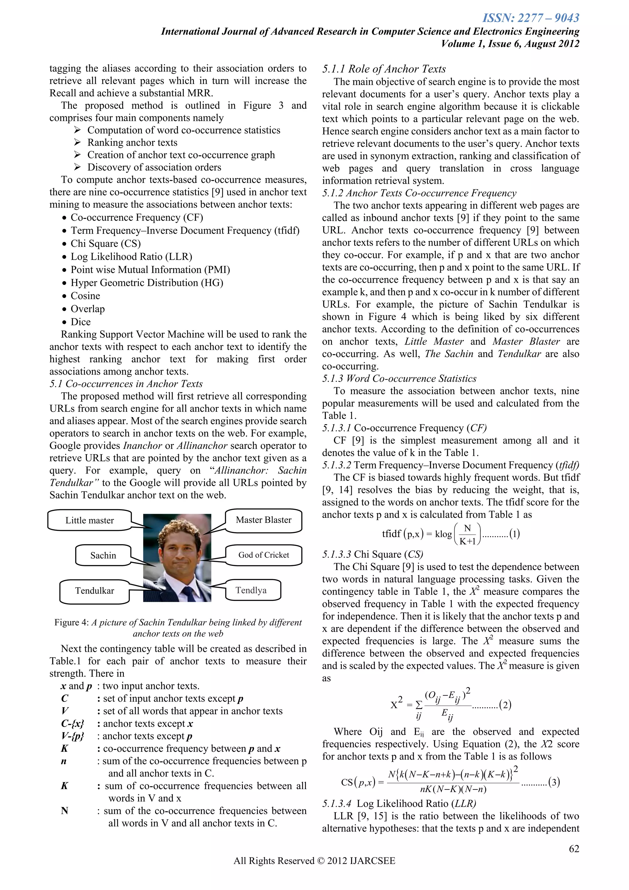 ISSN: 2277 – 9043
                             International Journal of Advanced Research in Computer Science and Electronics Engineering
                                                                                         Volume 1, Issue 6, August 2012

tagging the aliases according to their association orders to         5.1.1 Role of Anchor Texts
retrieve all relevant pages which in turn will increase the             The main objective of search engine is to provide the most
Recall and achieve a substantial MRR.                                relevant documents for a user’s query. Anchor texts play a
   The proposed method is outlined in Figure 3 and                   vital role in search engine algorithm because it is clickable
comprises four main components namely                                text which points to a particular relevant page on the web.
       Computation of word co-occurrence statistics                 Hence search engine considers anchor text as a main factor to
       Ranking anchor texts                                         retrieve relevant documents to the user’s query. Anchor texts
       Creation of anchor text co-occurrence graph                  are used in synonym extraction, ranking and classification of
       Discovery of association orders                              web pages and query translation in cross language
   To compute anchor texts-based co-occurrence measures,             information retrieval system.
there are nine co-occurrence statistics [9] used in anchor text      5.1.2 Anchor Texts Co-occurrence Frequency
mining to measure the associations between anchor texts:                The two anchor texts appearing in different web pages are
    Co-occurrence Frequency (CF)                                    called as inbound anchor texts [9] if they point to the same
    Term Frequency–Inverse Document Frequency (tfidf)               URL. Anchor texts co-occurrence frequency [9] between
    Chi Square (CS)                                                 anchor texts refers to the number of different URLs on which
    Log Likelihood Ratio (LLR)                                      they co-occur. For example, if p and x that are two anchor
    Point wise Mutual Information (PMI)                             texts are co-occurring, then p and x point to the same URL. If
    Hyper Geometric Distribution (HG)                               the co-occurrence frequency between p and x is that say an
    Cosine                                                          example k, and then p and x co-occur in k number of different
    Overlap                                                         URLs. For example, the picture of Sachin Tendulkar is
    Dice                                                            shown in Figure 4 which is being liked by six different
   Ranking Support Vector Machine will be used to rank the           anchor texts. According to the definition of co-occurrences
anchor texts with respect to each anchor text to identify the        on anchor texts, Little Master and Master Blaster are
highest ranking anchor text for making first order                   co-occurring. As well, The Sachin and Tendulkar are also
associations among anchor texts.                                     co-occurring.
5.1 Co-occurrences in Anchor Texts                                   5.1.3 Word Co-occurrence Statistics
   The proposed method will first retrieve all corresponding            To measure the association between anchor texts, nine
URLs from search engine for all anchor texts in which name           popular measurements will be used and calculated from the
and aliases appear. Most of the search engines provide search        Table 1.
operators to search in anchor texts on the web. For example,         5.1.3.1 Co-occurrence Frequency (CF)
Google provides Inanchor or Allinanchor search operator to              CF [9] is the simplest measurement among all and it
retrieve URLs that are pointed by the anchor text given as a         denotes the value of k in the Table 1.
query. For example, query on ―Allinanchor: Sachin                    5.1.3.2 Term Frequency–Inverse Document Frequency (tfidf)
Tendulkar” to the Google will provide all URLs pointed by               The CF is biased towards highly frequent words. But tfidf
Sachin Tendulkar anchor text on the web.                             [9, 14] resolves the bias by reducing the weight, that is,
                                                                     assigned to the words on anchor texts. The tfidf score for the
                                                Master Blaster
                                                                     anchor texts p and x is calculated from Table 1 as
   Little master
                                                                                                            N 
                                                                                     tfidf  p,x  = klog        ........... 1
                                                                                                            K+1 
          Sachin                                 God of Cricket      5.1.3.3 Chi Square (CS)
                                                                        The Chi Square [9] is used to test the dependence between
                                                                     two words in natural language processing tasks. Given the
      Tendulkar                                 Tendlya              contingency table in Table 1, the X2 measure compares the
                                                                     observed frequency in Table 1 with the expected frequency
                                                                     for independence. Then it is likely that the anchor texts p and
 Figure 4: A picture of Sachin Tendulkar being linked by different
                      anchor texts on the web                        x are dependent if the difference between the observed and
                                                                     expected frequencies is large. The X2 measure sums the
   Next the contingency table will be created as described in        difference between the observed and expected frequencies
Table.1 for each pair of anchor texts to measure their               and is scaled by the expected values. The X2 measure is given
strength. There in                                                   as
   x and p : two input anchor texts.
   C       : set of input anchor texts except p                                                (Oij  Eij )2
                                                                                                             ...........  2
                                                                                          2
                                                                                         X =
   V       : set of all words that appear in anchor texts                                   ij     Eij
   C-{x} : anchor texts except x
   V-{p} : anchor texts except p                                        Where Oij and Eij are the observed and expected
   K       : co-occurrence frequency between p and x                 frequencies respectively. Using Equation (2), the X2 score
   n       : sum of the co-occurrence frequencies between p          for anchor texts p and x from the Table 1 is as follows
                                                                                         N k  N  K nk  nk  K k 
              and all anchor texts in C.                                                                                     2
   K       : sum of co-occurrence frequencies between all                CS  p, x  =                                               ...........  3
                                                                                                  nK ( N  K )( N n)
              words in V and x
                                                                     5.1.3.4 Log Likelihood Ratio (LLR)
   N       : sum of the co-occurrence frequencies between               LLR [9, 15] is the ratio between the likelihoods of two
              all words in V and all anchor texts in C.              alternative hypotheses: that the texts p and x are independent
                                                                                                                                                        62
                                                All Rights Reserved © 2012 IJARCSEE
 