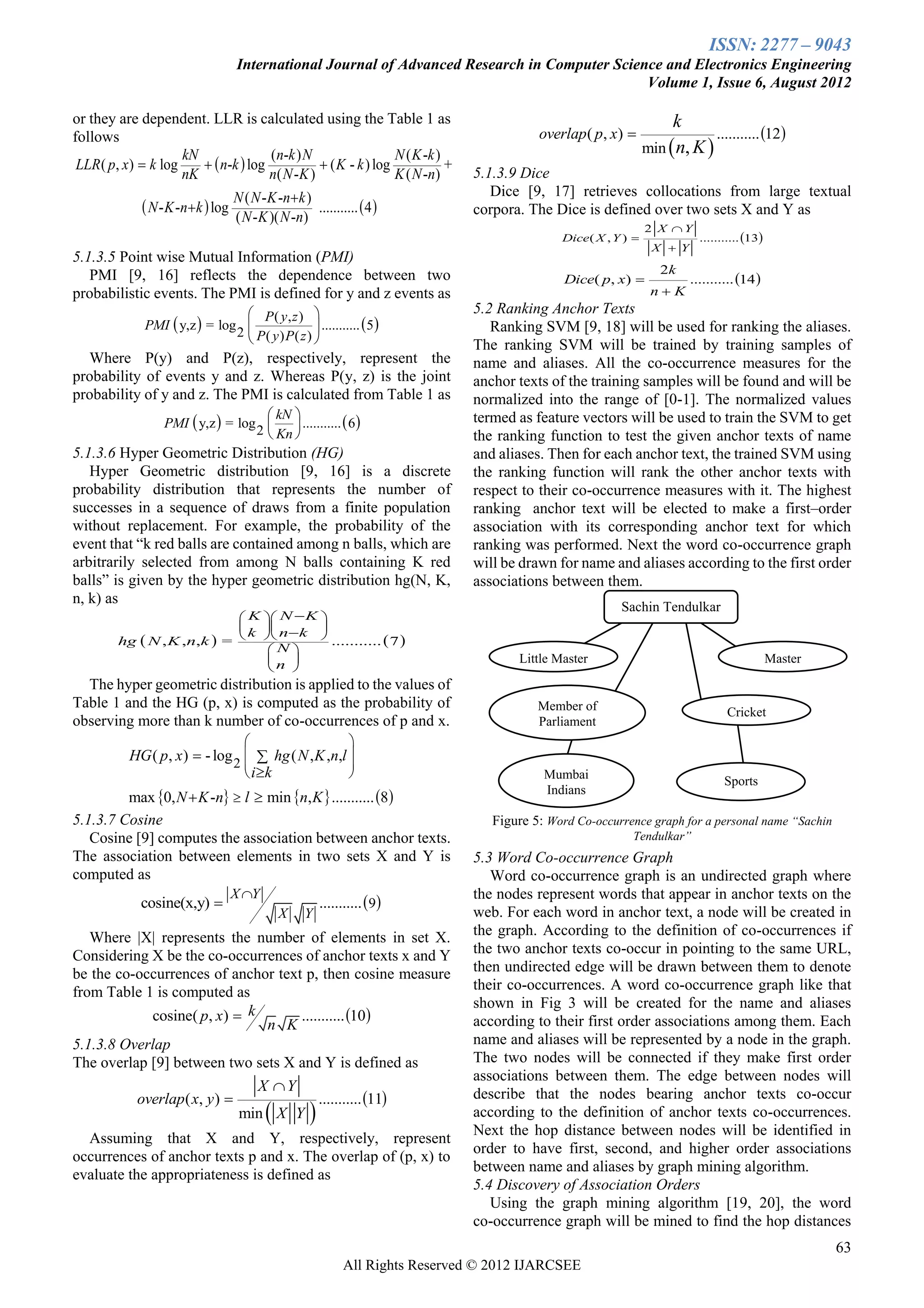 ISSN: 2277 – 9043
                                   International Journal of Advanced Research in Computer Science and Electronics Engineering
                                                                                               Volume 1, Issue 6, August 2012

or they are dependent. LLR is calculated using the Table 1 as                                                            k
                                                                                              overlap ( p, x)                   ........... 12 
                                                                                                                    min  n, K 
follows
                      kN               ( n -k ) N                 N ( K -k )
 LLR ( p, x )  k log      n-k  log             ( K - k ) log            +
                      nK               n( N - K )                 K ( N -n )       5.1.3.9 Dice
                                   N ( N - K -n  k )                                 Dice [9, 17] retrieves collocations from large textual
               N - K -nk  log                      ...........  4             corpora. The Dice is defined over two sets X and Y as
                                   ( N - K )( N -n)
                                                                                                                    2 X Y
                                                                                                  Dice( X , Y )                ........... 13
                                                                                                                      X  Y
5.1.3.5 Point wise Mutual Information (PMI)
                                                                                                                       2k
   PMI [9, 16] reflects the dependence between two                                                 Dice( p, x)               ........... 14 
probabilistic events. The PMI is defined for y and z events as                                                       nK
                                  P( y, z )                                      5.2 Ranking Anchor Texts
              PMI  y,z  = log                  ...........  5 
                               2  P( y) P( z ) 
                                                
                                                                                      Ranking SVM [9, 18] will be used for ranking the aliases.
                                                                                   The ranking SVM will be trained by training samples of
  Where P(y) and P(z), respectively, represent the                                 name and aliases. All the co-occurrence measures for the
probability of events y and z. Whereas P(y, z) is the joint                        anchor texts of the training samples will be found and will be
probability of y and z. The PMI is calculated from Table 1 as                      normalized into the range of [0-1]. The normalized values
                                      kN 
                  PMI  y,z  = log        ...........  6                       termed as feature vectors will be used to train the SVM to get
                                   2  Kn 
                                                                                  the ranking function to test the given anchor texts of name
5.1.3.6 Hyper Geometric Distribution (HG)                                          and aliases. Then for each anchor text, the trained SVM using
   Hyper Geometric distribution [9, 16] is a discrete                              the ranking function will rank the other anchor texts with
probability distribution that represents the number of                             respect to their co-occurrence measures with it. The highest
successes in a sequence of draws from a finite population                          ranking anchor text will be elected to make a first–order
without replacement. For example, the probability of the                           association with its corresponding anchor text for which
event that ―k red balls are contained among n balls, which are                     ranking was performed. Next the word co-occurrence graph
arbitrarily selected from among N balls containing K red                           will be drawn for name and aliases according to the first order
balls‖ is given by the hyper geometric distribution hg(N, K,                       associations between them.
n, k) as
                                                                                                             Sachin Tendulkar
                                  K  N  K 
                                           
                                   k  nk 
         hg  N , K ,n,k      =               ...........  7 
                                       N
                                                                                        Little Master                                            Master
                                      n 
                                                                                                                                                   Blaster
  The hyper geometric distribution is applied to the values of
Table 1 and the HG (p, x) is computed as the probability of                                   Member of                               Cricket
observing more than k number of co-occurrences of p and x.                                    Parliament
                                                                
           HG ( p, x )  - log 2   hg ( N , K ,n,l 
                                                    
                                  i k                                                       Mumbai                                 Sports
         max 0, N  K -n  l  min n, K  ........... 8 
                                                                                               Indians

5.1.3.7 Cosine                                                                        Figure 5: Word Co-occurrence graph for a personal name “Sachin
   Cosine [9] computes the association between anchor texts.                                                   Tendulkar”
The association between elements in two sets X and Y is                            5.3 Word Co-occurrence Graph
computed as                                                                           Word co-occurrence graph is an undirected graph where
                                   X Y                                            the nodes represent words that appear in anchor texts on the
              cosine(x,y)                                ...........  9
                                              X     Y                              web. For each word in anchor text, a node will be created in
   Where |X| represents the number of elements in set X.                           the graph. According to the definition of co-occurrences if
Considering X be the co-occurrences of anchor texts x and Y                        the two anchor texts co-occur in pointing to the same URL,
be the co-occurrences of anchor text p, then cosine measure                        then undirected edge will be drawn between them to denote
from Table 1 is computed as                                                        their co-occurrences. A word co-occurrence graph like that
                                                                                   shown in Fig 3 will be created for the name and aliases
            cosine( p, x)  k       ........... 10                               according to their first order associations among them. Each
                              n K
5.1.3.8 Overlap                                                                    name and aliases will be represented by a node in the graph.
The overlap [9] between two sets X and Y is defined as                             The two nodes will be connected if they make first order
                                                                                   associations between them. The edge between nodes will
                                         X Y
             overlap ( x, y )                            ........... 11         describe that the nodes bearing anchor texts co-occur
                                          
                                    min X Y                                       according to the definition of anchor texts co-occurrences.
                                                                                   Next the hop distance between nodes will be identified in
  Assuming that X and Y, respectively, represent
                                                                                   order to have first, second, and higher order associations
occurrences of anchor texts p and x. The overlap of (p, x) to
                                                                                   between name and aliases by graph mining algorithm.
evaluate the appropriateness is defined as
                                                                                   5.4 Discovery of Association Orders
                                                                                      Using the graph mining algorithm [19, 20], the word
                                                                                   co-occurrence graph will be mined to find the hop distances
                                                                                                                                                             63
                                                                All Rights Reserved © 2012 IJARCSEE
 