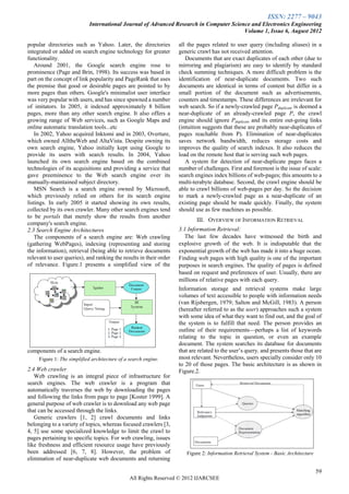 ISSN: 2277 – 9043
                            International Journal of Advanced Research in Computer Science and Electronics Engineering
                                                                                        Volume 1, Issue 6, August 2012

popular directories such as Yahoo. Later, the directories           all the pages related to user query (including aliases) in a
integrated or added on search engine technology for greater         generic crawl has not received attention.
functionality.                                                         Documents that are exact duplicates of each other (due to
   Around 2001, the Google search engine rose to                    mirroring and plagiarism) are easy to identify by standard
prominence (Page and Brin, 1998). Its success was based in          check summing techniques. A more difficult problem is the
part on the concept of link popularity and PageRank that uses       identification of near-duplicate documents. Two such
the premise that good or desirable pages are pointed to by          documents are identical in terms of content but differ in a
more pages than others. Google's minimalist user interface          small portion of the document such as advertisements,
was very popular with users, and has since spawned a number         counters and timestamps. These differences are irrelevant for
of imitators. In 2005, it indexed approximately 8 billion           web search. So if a newly-crawled page Pduplicate is deemed a
pages, more than any other search engine. It also offers a          near-duplicate of an already-crawled page P, the crawl
growing range of Web services, such as Google Maps and              engine should ignore Pduplicate and its entire out-going links
online automatic translation tools...etc                            (intuition suggests that these are probably near-duplicates of
   In 2002, Yahoo acquired Inktomi and in 2003, Overture,           pages reachable from P). Elimination of near-duplicates
which owned AlltheWeb and AltaVista. Despite owning its             saves network bandwidth, reduces storage costs and
own search engine, Yahoo initially kept using Google to             improves the quality of search indexes. It also reduces the
provide its users with search results. In 2004, Yahoo               load on the remote host that is serving such web pages.
launched its own search engine based on the combined                   A system for detection of near-duplicate pages faces a
technologies of its acquisitions and providing a service that       number of challenges. First and foremost is the issue of scale:
gave preeminence to the Web search engine over its                  search engines index billions of web-pages; this amounts to a
manually-maintained subject directory.                              multi-terabyte database. Second, the crawl engine should be
   MSN Search is a search engine owned by Microsoft,                able to crawl billions of web-pages per day. So the decision
which previously relied on others for its search engine             to mark a newly-crawled page as a near-duplicate of an
listings. In early 2005 it started showing its own results,         existing page should be made quickly. Finally, the system
collected by its own crawler. Many other search engines tend        should use as few machines as possible.
to be portals that merely show the results from another
                                                                            III. OVERVIEW OF INFORMATION RETRIEVAL
company's search engine.
2.3 Search Engine Architectures                                     3.1 Information Retrieval:
   The components of a search engine are: Web crawling                 The last few decades have witnessed the birth and
(gathering WebPages), indexing (representing and storing            explosive growth of the web. It is indisputable that the
the information), retrieval (being able to retrieve documents       exponential growth of the web has made it into a huge ocean.
relevant to user queries), and ranking the results in their order   Finding web pages with high quality is one of the important
of relevance. Figure.1 presents a simplified view of the            purposes in search engines. The quality of pages is defined
                                                                    based on request and preferences of user. Usually, there are
                                                                    millions of relative pages with each query.
                                                                    Information storage and retrieval systems make large
                                                                    volumes of text accessible to people with information needs
                                                                    (van Rijsbergen, 1979; Salton and McGill, 1983). A person
                                                                    (hereafter referred to as the user) approaches such a system
                                                                    with some idea of what they want to find out, and the goal of
                                                                    the system is to fulfill that need. The person provides an
                                                                    outline of their requirements—perhaps a list of keywords
                                                                    relating to the topic in question, or even an example
                                                                    document. The system searches its database for documents
components of a search engine.                                      that are related to the user’s query, and presents those that are
     Figure 1: The simplified architecture of a search engine.      most relevant. Nevertheless, users specially consider only 10
                                                                    to 20 of those pages. The basic architecture is as shown in
2.4 Web crawler                                                     Figure.2.
   Web crawling is an integral piece of infrastructure for
search engines. The web crawler is a program that
automatically traverses the web by downloading the pages
and following the links from page to page [Koster 1999]. A
general purpose of web crawler is to download any web page
that can be accessed through the links.
   Generic crawlers [1, 2] crawl documents and links
belonging to a variety of topics, whereas focused crawlers [3,
4, 5] use some specialized knowledge to limit the crawl to
pages pertaining to specific topics. For web crawling, issues
like freshness and efficient resource usage have previously
been addressed [6, 7, 8]. However, the problem of                      Figure 2: Information Retrieval System - Basic Architecture
elimination of near-duplicate web documents and returning

                                                                                                                                     59
                                                All Rights Reserved © 2012 IJARCSEE
 