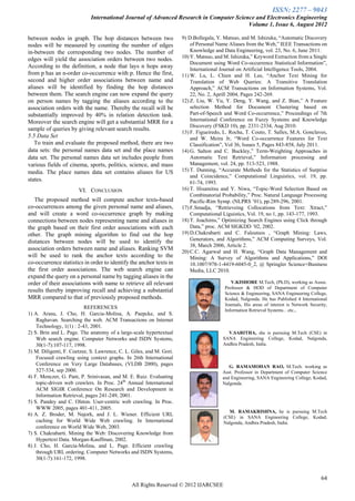 ISSN: 2277 – 9043
                             International Journal of Advanced Research in Computer Science and Electronics Engineering
                                                                                         Volume 1, Issue 6, August 2012

between nodes in graph. The hop distances between two                 9) D.Bollegala, Y. Matsuo, and M. Ishizuka, ―Automatic Discovery
nodes will be measured by counting the number of edges                    of Personal Name Aliases from the Web,‖ IEEE Transactions on
in-between the corresponding two nodes. The number of                     Knowledge and Data Engineering, vol. 23, No. 6, June 2011.
edges will yield the association orders between two nodes.            10) Y. Matsuo, and M. Ishizuka,‖ Keyword Extraction from a Single
                                                                          Document using Word Co-occurrence Statistical Information‖,
According to the definition, a node that lays n hops away                 International Journal on Artificial Intelligence Tools, 2004.
from p has an n-order co-occurrence with p. Hence the first,          11) W. Lu, L. Chien and H. Lee, ―Anchor Text Mining for
second and higher order associations between name and                     Translation of Web Queries: A Transitive Translation
aliases will be identified by finding the hop distances                   Approach,‖ ACM Transactions on Information Systems, Vol.
between them. The search engine can now expand the query                  22, No. 2, Aprill 2004, Pages 242-269.
on person names by tagging the aliases according to the               12) Z. Liu, W. Yu, Y. Deng, Y. Wang, and Z. Bian,‖ A Feature
association orders with the name. Thereby the recall will be              selection Method for Document Clustering based on
substantially improved by 40% in relation detection task.                 Part-of-Speech and Word Co-occurrence,‖ Proceedings of 7th
Moreover the search engine will get a substantial MRR for a               International Conference on Fuzzy Systems and Knowledge
                                                                          Discovery (FSKD 10), pp. 2331-2334, Aug 2010.
sample of queries by giving relevant search results.
                                                                      13) F. Figueiredo, L. Rocha, T. Couto, T. Salles, M.A. Gonclaves,
5.5 Data Set                                                              and W. Meira Jr, ―Word Co-occurrence Features for Text
   To train and evaluate the proposed method, there are two               Classification‖, Vol 36, Issues 5, Pages 843-858, July 2011.
data sets: the personal names data set and the place names            14) G. Salton and C. Buckley,‖ Term-Weighting Approaches in
data set. The personal names data set includes people from                Automatic Text Retrieval,‖ Information processing and
various fields of cinema, sports, politics, science, and mass             Management, vol. 24, pp. 513-523, 1988.
media. The place names data set contains aliases for US               15) T. Dunning, ―Accurate Methods for the Statistics of Surprise
                                                                          and Coincidence,‖ Computational Linguistics, vol. 19, pp.
states.                                                                   61-74, 1993.
                       VI. CONCLUSION                                 16) T. Hisamitsu and Y. Niwa, ―Topic-Word Selection Based on
                                                                          Combinatorial Probability,‖ Proc. Natural Language Processing
   The proposed method will compute anchor texts-based                    Pacific-Rim Symp. (NLPRS ’01), pp.289-296, 2001.
co-occurrences among the given personal name and aliases,             17) F.Smadja, ―Retrieveing Collocations from Text: Xtract,‖
and will create a word co-occurrence graph by making                      Computational Liguistics, Vol. 19, no 1, pp. 143-177, 1993.
connections between nodes representing name and aliases in            18) T. Joachims,‖ Optimizing Search Engines using Click through
the graph based on their first order associations with each               Data,‖ proc. ACM SIGKDD ’02, 2002.
other. The graph mining algorithm to find out the hop                 19) D.Chakrabarti and C. Faloutsos , ―Graph Mining: Laws,
distances between nodes will be used to identify the                      Generators, and Algorithms,‖ ACM Computing Surveys, Vol.
                                                                          38, March 2006, Article 2.
association orders between name and aliases. Ranking SVM
                                                                      20) C.C. Agarwal and H. Wang, ―Graph Data Management and
will be used to rank the anchor texts according to the                    Mining: A Survey of Algorithms and Applications,‖ DOI
co-occurrence statistics in order to identify the anchor texts in         10.1007/978-1-4419-6045-0_2, @ Springler Science+Business
the first order associations. The web search engine can                   Media, LLC 2010.
expand the query on a personal name by tagging aliases in the             .
order of their associations with name to retrieve all relevant                              V.KISHORE M.Tech, (Ph.D), working as Assoc.
                                                                                         Professor & HOD of Department of Computer
results thereby improving recall and achieving a substantial                             Science & Engineering, SANA Engineering College,
MRR compared to that of previously proposed methods.                                     Kodad, Nalgonda. He has Published 4 International
                                                                                         Journals, His areas of interest is Network Security,
                          REFERENCES
                                                                                         Information Retrieval Systems…etc.,
1) A. Arasu, J. Cho, H. Garcia-Molina, A. Paepcke, and S.
    Raghavan. Searching the web. ACM Transactions on Internet
    Technology, 1(1) : 2-43, 2001.
2) S. Brin and L. Page. The anatomy of a large-scale hypertextual                         V.SARITHA, she is pursuing M.Tech (CSE) in
    Web search engine. Computer Networks and ISDN Systems,                              SANA Engineering College, Kodad, Nalgonda,
    30(1-7):107-117, 1998.                                                              Andhra Pradesh, India.
3) M. Diligenti, F. Coetzee, S. Lawrence, C. L. Giles, and M. Gori.
    Focused crawling using context graphs. In 26th International
    Conference on Very Large Databases, (VLDB 2000), pages                                 G. RAMAMOHAN RAO, M.Tech. working as
    527-534, sep 2000.                                                                  Asst. Professor in Department of Computer Science
4) F. Menczer, G. Pant, P. Srinivasan, and M. E. Ruiz. Evaluating                       and Engineering, SANA Engineering College, Kodad,
    topic-driven web crawlers. In Proc. 24th Annual International                       Nalgonda.
    ACM SIGIR Conference On Research and Development in
    Information Retrieval, pages 241-249, 2001.
5) S. Pandey and C. Olston. User-centric web crawling. In Proc.
    WWW 2005, pages 401-411, 2005.
                                                                                          M. RAMAKRISHNA, he is pursuing M.Tech
6) A. Z. Broder, M. Najork, and J. L. Wiener. Efficient URL
                                                                                        (CSE) in SANA Engineering College, Kodad,
    caching for World Wide Web crawling. In International                               Nalgonda, Andhra Pradesh, India.
    conference on World Wide Web, 2003.
7) S. Chakrabarti. Mining the Web: Discovering Knowledge from
    Hypertext Data. Morgan-Kauffman, 2002.
8) J. Cho, H. Garcia-Molina, and L. Page. Efficient crawling
    through URL ordering. Computer Networks and ISDN Systems,
    30(1-7):161-172, 1998.


                                                                                                                                         64
                                               All Rights Reserved © 2012 IJARCSEE
 