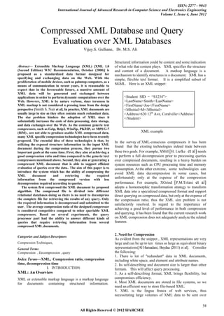 ISSN: 2277 – 9043
                             International Journal of Advanced Research in Computer Science and Electronics Engineering
                                                                                           Volume 1, Issue 4, June 2012



                Compressed XML Database and Query
                  Evaluation over XML Databases
                                                Vijay.S. Gulhane, Dr. M.S. Ali


                                                                     Structured information could be content and some indication
Abstract— Extensible Markup Language (XML) [XML 1.0                   of what role that content plays. XML specifies the structure
(Second Edition) W3C Recommendation, October (2000)] is               and content of a document.        A markup language is a
proposed as a standardized data format designed for                   mechanism to identify structures in a document. XML has a
specifying and exchanging data on the Web. With the                   simple, flexible text format. It is a simplified subset of
proliferation of mobile devices, such as palmtop computers, as a
                                                                      SGML. Here is an XML snippet:
means of communication in recent years, it is reasonable to
expect that in the foreseeable future, a massive amount of
XML data will be generated and exchanged between
applications in order to perform dynamic computations over the              <Student SID = “S1234”>
Web. However, XML is by nature verbose, since terseness in                  <LastName>Smith</LastName>
XML markup is not considered a pressing issue from the design               <FirstName>Joe</FirstName>
perspective [Smith S. Nair et al]. In practice, XML documents are           <MInitial>M</MInitial>
usually large in size as they often contain much redundant data.            <Address>620 12th Ave, Coralville</Address>
The size problem hinders the adoption of XML since it                       </Student>
substantially increases the costs of data processing, data storage,
and data exchanges over the Web. As the common generic text
compressors, such as Gzip, Bzip2, WinZip, PKZIP, or MPEG-7
(BiM) , are not able to produce usable XML compressed data,                            XML example
many XML specific compression technologies have been recently
proposed. The essential idea of these technologies is that, by        In the survey of XML-conscious compressors it has been
utilizing the exposed structure information in the input XML
                                                                      found that the existing technologies indeed trade between
document during the compression process, they pursue two
important goals at the same time. First, they aim at achieving a      these two goals. For example, XMill [H. Liefke et al] needs
good compression ratio and time compared to the generic text          to perform a full decompression prior to processing queries
compressors mentioned above. Second, they aim at generating a         over compressed documents, resulting in a heavy burden on
compressed XML document that is able to support efficient             system resources such as CPU processing time and memory
evaluation of queries over the data.. The aim of this paper is to     consumption. At the other extreme, some technologies can
introduce the system which has the ability of compressing the         avoid XML data decompression in some cases, but
XML        document        and      retrieving    the     required
information from the compressed version with less
                                                                      unfortunately only at the expense of the compression
decompression required according to queries.                          performance. For example, XGrind [P.M.Tolani et al]
   The system first compressed the XML document by proposed           adopts a homomorphic transformation strategy to transform
algorithm. The compressed file is divided into different              XML data into a specialized compressed format and support
relational databases doing so there is no need to decompress          direct querying on compressed data, but only at the expense of
the complete file for retrieving the results of any query. Only       the compression ratio; thus the XML size problem is not
the required information is decompressed and submitted to the         satisfactorily resolved. In regard to the importance of
user. The average compression ratio of the designed compressor
is considered competitive compared to other queriable XML
                                                                      achieving a good level of performance in both compression
compressors. Based on several experiments, the query                  and querying, it has been found that the current research work
processor part had the ability to answer different kinds of           on XML compression does not adequately analyze the related
queries that require retrieving information from several              features.
compressed XML documents.

                                                                      2. Need for Compression
Categories and Subject Descriptors
                                                                      As evident from the snippet , XML representations are very
Compression Techniques,                                               large and can be up to ten times as large as equivalent binary
General Terms                                                         representations[Al Hamadani, Baydaa (2011) et al]. Consider
Compression , Decompression , query                                   the following:
                                                                      1. There is lot of "redundant" data in XML documents,
Index Terms—XML, Compression ratio, compression                       including white space, and element and attribute names.
time, decompression time                                              2. Its self-describing and document size is larger than other
                 I. INTRODUCTION                                      formats. This will affect query processing.
XML: An Overview                                                      3. As a self-describing format, XML brings flexibility, but
XML or extensible markup language is a markup language                compromises efficiency.
for documents containing structured information.                      4. Most XML documents are stored in file systems, so we
                                                                      need an efficient way to store file-based XML.
                                                                      5. XML is the lingua franca of web services, thus
                                                                      necessitating large volumes of XML data to be sent over

                                                                                                                                 58
                                             All Rights Reserved © 2012 IJARCSEE
 