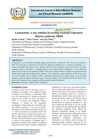 * Corresponding author: Sidra Tanwir.
E-mail address: sidra_tanwir@yahoo.com
~ 92 ~
IJAMSCR | Volume 2 | Issue 2 | April - June - 2014
www.ijamscr.com
Review article
Lucinactant: A new solution in treating neonatal respiratory
distress syndrome NRDS
Raafia Yousuf 1
, *Sidra Tanwir 2
and Atta Abbas 1,3
1
Department of Pharmacy, Health and Well Being, Faculty of Applied Sciences,
University of Sunderland, England, United Kingdom.
2
Department of Pharmaceutics, Faculty of Pharmacy, Ziauddin University, Karachi,
Sindh, Pakistan.
Department of Pharmacy Practice, Faculty of Pharmacy, Ziauddin University, Karachi,
Sindh, Pakistan.
ABSTRACT
Lucinactant is a novel synthetic surfactant, approved by the FDA on March 6th
2012, for use in treatment of
RDS. It’s superiority as compared to the previously approved surfactants lie in containing sinapultide, a 21-
amino acid peptide also known as KL4 peptide, which has been designed to mimic the activity of human
surfactant protein. Lucinactant is completely devoid of any animal derived components. It is the fifth drug
approved by the FDA for the treatment of RDS. It has shown immense efficacy in phase two clinical trials and
animal model studies and exhibited better efficiency when compared to other surfactants in both 24 hour and
two week mortality rates of infants in RDS. Lucinactant tends reduce the surface tension at the air-liquid
interface of alveolar surfaces and allows lungs to function normally. It was observed that the side effects were
lesser with Lucinactant when compared with other naturally derived surfactants.
Keywords: Lucinactant, surfactant, RDS, Sinapultide.
INTRODUCTION
In preterm infants one of the major causes of
morbidity and mortality is the respiratory failure
secondary to the deficiency of surfactants. RDS
was first characterized as surfactant deficiency
disease of the newborn by Avery and Mead in
1959. [4]
In neonates the Respiratory Distress
Syndrome is caused by the incomplete
development of lungs, observed in the birth of pre
term infants sometimes it can also be genetic.
Generally pre term infants are infants born prior to
37 weeks of gestation, but surfactant trials with
preterm infants have included those between 23
and 34 weeks’ gestation and/or with birth weights
between 500 and 2000 grams since this deficiency
is caused by the presence of immature type II
pneumocytes which are only capable of producing
surfactants after 20 weeks of gestation. Respiratory
insufficiency in both term and preterm neonates
leads to multi organ dysfunction; it was observed
that the main cause of this was the deficiency or
absence of surfactants which are a mixture of
phospholipids, neutral lipids and protein and it
reduces the surface tension in the alveolar spaces
by acting at the air liquid interface. The
administration of exogenous surfactants in such
cases enabled the fetal lungs to not only recycle
this surfactant but also enhanced the lung maturity
and surfactant production, hence making the
surfactant replacement therapy to be highly
beneficial. Surfactant therapy substantially reduces
mortality and respiratory morbidity for this
population[1]
. Surfactant replacement was
established as an effective and safe therapy for
immaturity-related surfactant deficiency by the
early 1990s [2]
. Study of various clinical trials has
International Journal of Allied Medical Sciences
and Clinical Research (IJAMSCR)
 