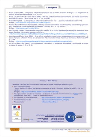 •   ROSEN Evelyne (2009). « Perspective actionnelle et approche par les tâches en classe de langue ». Le français dans le
    monde : recherches et applications, n° 45, p. 6-14.
•   SYKES Julie, OSKOZ Ana & THORNE Steven (2008). « Web 2.0, synthetic immersive environments, and mobile resources for
    language education ». Calico Journal, vol. 25, n° 3, p. 528–546.
•   THIBERT Rémi (2009). « Quelles pratiques collaboratives à l’heure des TIC ? ». Dossier d’actualité de la VST, n° 43.
    En ligne : <http://www.inrp.fr/vst/LettreVST/43-mars-2009.php>.
•   THOMAS Michael & HARRISON Richard (2009). « Identity in online communities: Social networking sites and language learn-
    ing ». International Journal of Emerging Technologies & Society, vol. 7, n° 2, p. 109-124.
    En ligne : <http://apo.org.au/?q=node/19204>.
•   VAN DIXHOORN Lidwien, LOISEAU Mathieu, MANGENOT François et al. (2010). Apprentissage des langues ressources et ré-
    seaux. Barcelone : Commission européenne. En ligne :
    <http://www.elearningeuropa.info/files/LS6/aprentissage%20des%20langues%20ressources%20et%20reseaux%20DEF.pdf>.
•   VIENS Jacques & RIOUX Sonia (2002). « De la difficile actualisation des principes pédagogiques socioconstructivistes ». In
    Larose Françoise & Karsenti Thierry (dir.). La place des TIC en formation initiale et continue. Sherbrooke : Éditions du CRP,
    p. 77–98.
    En ligne : <http://www.infotheque.info/cache/8215/www.scedu.umontreal.ca/cractic/article2.pdf>.
•   VILLANUEVA Maria-Luisa (2009). « Tâche, progression, curriculum ». La perspective actionnelle et l’approche par les tâches
    en classe de langue, n° 45, p. 72-82.




                                                    Rédacteur : Rémi Thibert

        Ce Dossier d’actualité est une publication mensuelle de la Veille scientifique et technologique.
        • Pour citer ce document :
           THIBERT Rémi (2010). « Pour des langues plus vivantes à l’école ». Dossier d’actualité de la VST, n° 58, no-
           vembre.
           En ligne : <http://www.inrp.fr/vst/LettreVST/58-novembre-2010.php>.
        • Vous pouvez faire part de vos réactions à ce Dossier en laissant un commentaire sous l’article corres-
           pondant dans notre blog : « Écrans de veille en éducation ».
        • Vous abonner ou vous désabonner             http://www.inrp.fr/vst/LettreVST/Abonnement.htm
        • Consulter les nouveautés                    http://www.inrp.fr/vst/Dernieres_MAJ.php
        • Nous contacter                              veille.scientifique@inrp.fr




       page 12 / 12                                                    Dossier d’actualité de la VST, n° 58, novembre 2010 – Version intégrale
                                                                                                       Pour des langues plus vivantes à l’école
 