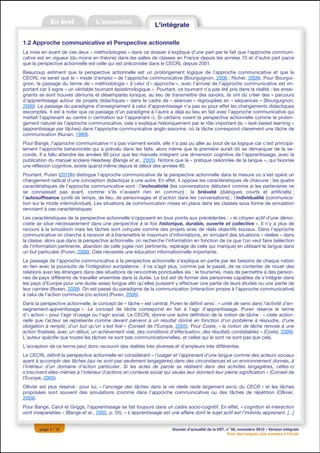 1.2 Approche communicative et Perspective actionnelle
La mise en avant de ces deux « méthodologies » dans ce dossier s’explique d’une part par le fait que l’approche communi-
cative est en vigueur (du moins en théorie) dans les salles de classes en France depuis les années 70 et d’autre part parce
que la perspective actionnelle est celle qui est préconisée dans le CECRL depuis 2001.
Beaucoup estiment que la perspective actionnelle est un prolongement logique de l’approche communicative et que le
CECRL ne serait que le « mode d’emploi » de l’approche communicative (Bourguignon, 2006 ; Richer, 2009). Pour Bourgui-
gnon, le passage du terme de « méthodologie » à celui d’« approche », avec l’arrivée de l’approche communicative est im-
portant car il signe « un véritable tournant épistémologique ». Pourtant, ce tournant n’a pas été pris dans la réalité : les ensei-
gnants se sont trouvés démunis et désemparés lorsque, au lieu de transmettre des savoirs, ils ont dû créer des « parcours
d’apprentissage autour de projets didactiques » dans le cadre de « séances » regroupées en « séquences » (Bourguignon,
2006). Le passage du paradigme d’enseignement à celui d’apprentissage n’a pas eu pour effet les changements didactiques
escomptés. Il est à noter que ce passage d’un paradigme à l’autre a déjà eu lieu en fait avec l’approche communicative qui
mettait l’apprenant au centre (« centration sur l’apprenant »). Si certains voient la perspective actionnelle comme le prolon-
gement naturel de l’approche communicative, cela s’explique historiquement par le rôle important du « task-based learning »
(apprentissage par tâches) dans l’approche communicative anglo-saxonne, où la tâche correspond clairement une tâche de
communication (Nunan, 1989).
Pour Bange, l’approche communicative n’a pas vraiment existé, elle n’a pas pu aller au bout de sa logique car c’est principa-
lement l’approche behavioriste qui a prévalu dans les faits, alors même que la première aurait dû se démarquer de la se-
conde. Il a fallu attendre les années 90 pour que les manuels intègrent une dimension cognitive de l’apprentissage, avec la
publication du manuel scolaire Headway (Bange et al., 2005). Notons que la « pratique raisonnée de la langue », qui favorise
une réflexion cognitive, existe quand même depuis le début des années 80.
Pourtant, Puren (2010b) distingue l’approche communicative de la perspective actionnelle dans la mesure où s’est opéré un
changement radical d’une conception didactique à une autre. En effet, il oppose les caractéristiques de chacune : les quatre
caractéristiques de l’approche communicative sont : l’inchoativité (les conversations débutent comme si les partenaires ne
se connaissait pas avant, comme s’ils n’avaient rien en commun) ; la brièveté (dialogues courts et artificiels) ;
l’autosuffisance (unité de temps, de lieu, de personnages et d’action dans les conversations) ; l’individualité (communica-
tion sur le mode interindividuel). Les situations de communication mises en place dans les classes sous forme de simulation
renvoient à ces caractéristiques.
Les caractéristiques de la perspective actionnelle s’opposent en tous points aux précédentes : « le citoyen actif d’une démo-
cratie se situe nécessairement dans une perspective à la fois historique, durable, ouverte et collective ». Il n’y a plus de
recours à la simulation mais les tâches sont conçues comme des projets avec de réels objectifs sociaux. Dans l’approche
communicative on cherche à recevoir et à transmettre le maximum d’informations, en simulant des situations « réelles » dans
la classe, alors que dans la perspective actionnelle, on recherche l’information en fonction de ce que l’on veut faire (sélection
de l’information pertinente, abandon de celle jugée non pertinente, repérage de celle qui manque) en utilisant la langue dans
un but particulier (Puren, 2006). Cela nécessite une éducation informationnelle importante.
Le passage de l’approche communicative à la perspective actionnelle s’explique en partie par les besoins de chaque nation
en lien avec la poursuite de l’intégration européenne : il ne s’agit plus, comme par le passé, de se contenter de nouer des
relations avec les étrangers dans des situations de rencontres ponctuelles (ex : le tourisme), mais de permettre à des person-
nes de pays différents de travailler ensemble dans la durée. Le but est de former des personnes capables de s’intégrer dans
les pays d’Europe pour une durée assez longue afin qu’elles puissent y effectuer une partie de leurs études ou une partie de
leur carrière (Rosen, 2009). On est passé du paradigme de la communication (interaction propre à l’approche communicative)
à celui de l’action commune (co-action) (Puren, 2006).
Dans la perspective actionnelle, le concept de « tâche » est central. Puren le définit ainsi : « unité de sens dans l’activité d’en-
seignement-apprentissage ». Le concept de tâche correspond en fait à l’agir d’apprentissage. Puren réserve le terme
d’« action » pour l’agir d’usage ou l’agir social. Le CECRL donne une autre définition de la notion de tâche : « visée action-
nelle que l’acteur se représente comme devant parvenir à un résultat donné en fonction d’un problème à résoudre, d’une
obligation à remplir, d’un but qu’on s’est fixé » (Conseil de l’Europe, 2005). Pour Coste, « la notion de tâche renvoie à une
action finalisée, avec un début, un achèvement visé, des conditions d’effectuation, des résultats constatables » (Coste, 2009).
L’auteur spécifie que toutes les tâches ne sont pas communicationnelles, et celles qui le sont ne sont pas que cela.
L’acception de ce terme peut donc recouvrir des réalités très diverses et d’ampleurs très différentes.
Le CECRL définit la perspective actionnelle en considérant « l’usager et l’apprenant d’une langue comme des acteurs sociaux
ayant à accomplir des tâches (qui ne sont pas seulement langagières) dans des circonstances et un environnement donnés, à
l’intérieur d’un domaine d’action particulier. Si les actes de parole se réalisent dans des activités langagières, celles-ci
s’inscrivent elles-mêmes à l’intérieur d’actions en contexte social qui seules leur donnent leur pleine signification » (Conseil de
l’Europe, 2005).
Ollivier est plus réservé : pour lui, « l’ancrage des tâches dans la vie réelle reste largement exclu du CECR » et les tâches
proposées sont souvent des simulations (comme dans l’approche communicative) ou des tâches de répétition (Ollivier,
2009).
Pour Bange, Carol et Griggs, l’apprentissage se fait toujours dans un cadre socio-cognitif. En effet, « cognition et interaction
sont inséparables » (Bange et al., 2005, p. 55). « L’apprentissage est une affaire dont le sujet actif est l’individu apprenant. [...]


        page 4 / 12                                                      Dossier d’actualité de la VST, n° 58, novembre 2010 – Version intégrale
                                                                                                         Pour des langues plus vivantes à l’école
 
