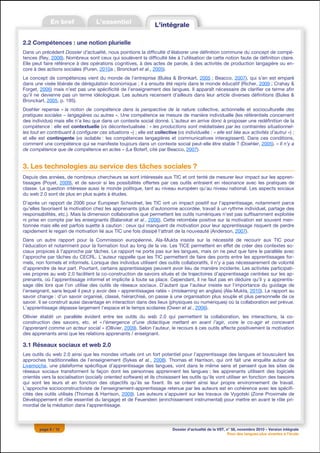 2.2 Compétences : une notion plurielle
Dans un précédent Dossier d’actualité, nous pointions la difficulté d’élaborer une définition commune du concept de compé-
tences (Rey, 2008). Nombreux sont ceux qui soulèvent la difficulté liée à l’utilisation de cette notion faute de définition claire.
Elle peut faire référence à des opérations cognitives, à des actes de parole, à des activités de production langagière ou en-
core à des actions sociales (Puren, 2010a ; Bronckart et al., 2005).
Le concept de compétences vient du monde de l’entreprise (Bulea & Bronkart, 2005 ; Beacco, 2007), qui s’en est emparé
dans une visée libérale de dérégulation économique ; il a ensuite été repris dans le monde éducatif (Richer, 2009 ; Crahay &
Forget, 2006) mais n’est pas une spécificité de l’enseignement des langues. Il apparaît nécessaire de clarifier ce terme afin
qu’il ne devienne pas un terme idéologique. Les auteurs recensent d’ailleurs dans leur article diverses définitions (Bulea &
Bronckart, 2005, p. 195).
Doehler repense « la notion de compétence dans la perspective de la nature collective, actionnelle et socioculturelle des
pratiques sociales – langagières ou autres ». Une compétence se mesure de manière individuelle (les référentiels concernent
des individus) mais elle n’a lieu que dans un contexte social donné. L’auteur en arrive donc à proposer une redéfinition de la
compétence : elle est contextuelle (vs décontextualisée : « les productions sont médiatisées par les contraintes situationnel-
les tout en contribuant à configurer ces situations ») ; elle est collective (vs individuelle : « elle est liée aux activités d’autrui ») ;
et elle est contingente (vs isolable : les compétences langagières et communicatives interagissent). Dans ces conditions,
comment une compétence qui se manifeste toujours dans un contexte social peut-elle être stable ? (Doehler, 2005). « Il n’y a
de compétence que de compétence en actes » (Le Boterf, cité par Beacco, 2007).


3. Les technologies au service des tâches sociales ?
Depuis des années, de nombreux chercheurs se sont intéressés aux TIC et ont tenté de mesurer leur impact sur les appren-
tissages (Poyet, 2009), et de savoir si les possibilités offertes par ces outils entraient en résonance avec les pratiques de
classe. La question intéresse aussi le monde politique, tant au niveau européen qu’au niveau national. Les aspects sociaux
du web 2.0 sont de plus en plus sujets à études.
D’après un rapport de 2006 pour European Schoolnet, les TIC ont un impact positif sur l’apprentissage, notamment parce
qu’elles favorisent la motivation chez les apprenants (plus d’autonomie accordée, travail à un rythme individuel, partage des
responsabilités, etc.). Mais la dimension collaborative que permettent les outils numériques n’est pas suffisamment exploitée
ni prise en compte par les enseignants (Balanskat et al., 2006). Cette retombée positive sur la motivation est souvent men-
tionnée mais elle est parfois sujette à caution : ceux qui manquent de motivation pour leur apprentissage risquent de perdre
rapidement le regain de motivation lié aux TIC une fois dissipé l’attrait de la nouveauté (Anderson, 2007).
Dans un autre rapport pour la Commission européenne, Ala-Mukta insiste sur la nécessité de recourir aux TIC pour
l’éducation et notamment pour la formation tout au long de la vie. Les TICE permettent en effet de créer des contextes so-
ciaux propices à l’approche par tâches. Le rapport ne porte pas sur les langues, mais on ne peut que faire le parallèle avec
l’approche par tâches du CECRL. L’auteur rappelle que les TIC permettent de faire des ponts entre les apprentissages for-
mels, non formels et informels. Lorsque des individus utilisent des outils collaboratifs, il n’y a pas nécessairement de volonté
d’apprendre de leur part. Pourtant, certains apprentissages peuvent avoir lieu de manière incidente. Les activités participati-
ves propres au web 2.0 facilitent la co-construction de savoirs situés et de trajectoires d’apprentissage centrées sur les ap-
prenants, où l’apprentissage informel et implicite à toute sa place. Cependant, il ne faut pas en déduire qu’il y a apprentis-
sage dès lors que l’on utilise des outils de réseaux sociaux. D’autant que l’auteur insiste sur l’importance du guidage de
l’enseignant, sans lequel il peut y avoir des « apprentissages ratés » (mislearning en anglais) (Ala-Mukta, 2010). Le rapport au
savoir change : d’un savoir organisé, classé, hiérarchisé, on passe à une organisation plus souple et plus personnelle de ce
savoir. Il se construit aussi davantage en interaction dans des lieux (physiques ou numériques) où la collaboration est prévue.
L’apprentissage dépasse largement l’espace et le temps scolaires (Owen et al., 2006).
Ollivier établit un parallèle évident entre les outils du web 2.0 qui permettent la collaboration, les interactions, la co-
construction des savoirs, etc. et « l’émergence d’une didactique mettant en avant l’agir, voire le co-agir et concevant
l’apprenant comme un acteur social » (Ollivier, 2009). Selon l’auteur, le recours à ces outils affecte positivement la motivation
des apprenants ainsi que les relations apprenants / enseignant.

3.1 Réseaux sociaux et web 2.0
Les outils du web 2.0 ainsi que les mondes virtuels ont un fort potentiel pour l’apprentissage des langues et bousculent les
approches traditionnelles de l’enseignement (Sykes et al., 2008). Thomas et Harrison, qui ont fait une enquête autour de
Livemocha, une plateforme spécifique d’apprentissage des langues, vont dans le même sens et pensent que les sites de
réseaux sociaux transforment la façon dont les personnes apprennent les langues ; les apprenants utilisent des logiciels
orientés vers la socialisation (socially oriented software) et ils choisissent les outils qu’ils vont utiliser en fonction des besoins
qui sont les leurs et en fonction des objectifs qu’ils se fixent. Ils se créent ainsi leur propre environnement de travail.
L’approche socioconstructiviste de l’enseignement-apprentissage retenue par les auteurs est en cohérence avec les spécifi-
cités des outils utilisés (Thomas & Harrison, 2009). Les auteurs s’appuient sur les travaux de Vygotski (Zone Proximale de
Développement et rôle essentiel du langage) et de Feuerstein (enrichissement instrumental) pour mettre en avant le rôle pri-
mordial de la médiation dans l’apprentissage.



        page 6 / 12                                                         Dossier d’actualité de la VST, n° 58, novembre 2010 – Version intégrale
                                                                                                            Pour des langues plus vivantes à l’école
 