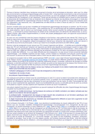 Thomas et Harrison identifient deux tendances concernant la fonction de la technologie en éducation, selon que l’on utilise
des environnements numériques d’apprentissage prêts à l’emploi (VLE : virtual learning environment) ou des environnements
d’apprentissage personnels (PLE : personnal learning environments), qui sont des agrégats d’outils différents complémentai-
res sélectionnés par l’enseignant ou par l’apprenant. Tandis que les premiers ne remettent pas en cause le mode transmissif
et behavioriste de l’enseignement mais se contentent de le déplacer sur Internet, les deuxièmes encouragent un mode plus
participatif et collaboratif de l’apprentissage (Thomas & Harrison, 2009). Si les VLE portent la marque de l’institution (avec
son organisation, ses ressources, etc.), ces plateformes ont-elles encore un sens à l’heure du web 2.0 ? D’où l’intérêt des
PLE (Anderson, 2007).
Guichon constate aussi que ces deux modalités de l’enseignement-apprentissage des langues co-existent : les TIC ne favo-
risent pas une approche plutôt qu’une autre : « Non seulement les TIC ne transforment pas les pratiques pédagogiques par
leur seule présence, mais le recours aux technologies semble même souvent amplifier les pratiques existantes des ensei-
gnants […], accentuant la posture transmissive de certains et les confortant dans une démarche néo-béhavioriste, ou encou-
rageant d’autres, déjà avides d’expérimentations, à monter des projets pédagogiques selon une approche socioconstructi-
viste » (Guichon, 2011).
On peut voir une contradiction entre les propos d’Anderson et de Guichon, mais parlent-ils des mêmes TIC ? Peut-on em-
ployer le même terme pour désigner des usages si différents, selon que l’on parle des aspects sociaux (web 2.0) des TIC ou
non ? Pour Ollivier, les enseignants utilisent principalement Internet pour rechercher des documents qu’ils vont donner à
leurs élèves sous forme de photocopies. C’est ce qui ressort d’une enquête autrichienne de 2007 (Ollivier, 2009).
Guichon invite les enseignants à avoir recours aux TIC à travers l’approche par tâches : « Il semble que le potentiel pédago-
gique des TIC soit maximisé par l’adoption de l’approche par tâches sans laquelle les technologies courent le risque d’être
cantonnées dans des apprentissages de bas niveau (mémorisation et développement d’automatismes) ». Viens et Rioux écri-
vaient en 2002 que, malgré les intentions affichées par les praticiens d’utiliser les TIC dans une perspective socioconstructi-
viste, la réalité était différente : il y a une réelle difficulté pour les enseignants à ne pas recourir à leurs anciennes habitudes
d’apprentissage. « Les habiletés cognitives de haut niveau, comme l’analyse ou l’évaluation sont perçues comme leur terri-
toire exclusif. Le discours est donc ambivalent même s’il tend vers les valeurs socio-constructivistes » (Viens & Rioux, 2002).
Un programme européen initié en 2009, auquel participe l’INRP via la VST, a pour objet d’étude l’apprentissage des langues
et les réseaux sociaux (Language Learning and Social Media). Le projet associe différents partenaires de différents pays :
médias, éditeurs de portails et de produits de e-learning, partenaires sociaux, universités, institutions de formation et entités
publiques. La dernière publication dans le cadre de ce projet, qui porte sur les ressources et les réseaux (Van Dixhoorn et al.,
2010), distingue quatre grandes familles de pratiques concernant l’apprentissage des langues :
− l’implication des médias dans les réseaux sociaux (qui implique qu’ils passent d’une relation traditionnelle verticale à une
  relation plus horizontale avec leur public) ;
− l’utilisation pédagogique d’outils du web 2.0 par des enseignants ou des formateurs ;
− l’exploitation de mondes virtuels ;
− les pratiques d’apprentissages mutuels.
Ces pratiques sont parfois en tension avec les caractéristiques du web 2.0, à savoir la relation horizontale entre utilisateurs, la
possibilité de générer des contenus et l’ouverture gratuite à tous. La question de l’horizontalité et/ou de la verticalité des
rapports est intéressante mais les deux dimensions ne sont pas exclusives l’une de l’autre. En effet, l’horizontalité fait réfé-
rence au savoir expérientiel des apprenants. Quant à la transférabilité des savoirs, la verticalité permet de sortir du contexte
et de passer au cognitif. Les deux aspects sont importants et doivent se nourrir mutuellement.
Les auteurs repèrent trois freins ou contradictions qui peuvent expliquer les difficultés des sites d’apprentissage des langues
à exploiter tout le potentiel du web 2.0 :
− la question du modèle économique : les fournisseurs de contenus ont intérêt à entretenir une relation verticale avec leur
  public et à se réserver des services payants ;
− la professionnalité : l’enseignement des langues en ligne requiert des compétences et une formation spécifiques, tant
  pour la conception de tâches que pour le tutorat des apprenants ;
− le degré d’autonomie des apprenants qui nécessite des accompagnements différents et peut donc augmenter le coût
  d’une formation (Van Dixhoorn et al., 2010).
Dans le Dossier d’actualité n° 43 (Thibert, 2009), nous abordions la problématique du travail collaboratif et des TIC et nous
notions que ces nouvelles modalités d’enseignement-apprentissage s’accompagnaient d’un changement de rôle pour
l’enseignant, qui devient davantage un tuteur (Delache et al., 2006 ; Daele et Docq, 2002) ou un facilitateur (Van Dixhoorn et
al., 2010). Mais il n’y a pas que le rôle de l’enseignant qui est affecté par les TIC. La limite entre le rôle de fournisseur de
contenus (à l’instar de Radio France International) et celui d’enseignant est aussi plus perméable : si RFI souhaite mettre à
disposition des ressources et des outils pour permettre aux apprenants de rester en contact avec la langue authentique, doit-
elle pour autant empiéter sur le territoire de l’enseignant ? (Van Dixhoorn et al., 2010). C’est pourquoi un nouveau terme est
apparu récemment pour désigner la personne en charge de l’animation de réseaux sociaux, que ce soit dans un cadre édu-
catif ou dans le monde de l’entreprise : le « community manager » qui serait à la fois modérateur, professeur, producteur,
journaliste et animateur. Avec le web 2.0 et les réseaux sociaux, les frontières deviennent plus floues : entre les contenus
verticaux et ceux générés par les utilisateurs ; entre les professionnels et les amateurs qui enseignent ; entre les jeux de rôles



        page 7 / 12                                                     Dossier d’actualité de la VST, n° 58, novembre 2010 – Version intégrale
                                                                                                        Pour des langues plus vivantes à l’école
 