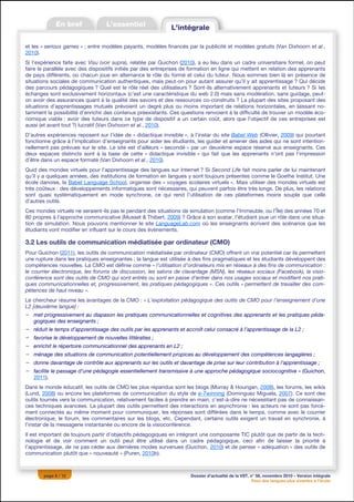 et les « serious games » ; entre modèles payants, modèles financés par la publicité et modèles gratuits (Van Dixhoorn et al.,
2010).
Si l’expérience faite avec Visu (voir supra), relatée par Guichon (2010), a eu lieu dans un cadre universitaire formel, on peut
faire le parallèle avec des dispositifs initiés par des entreprises de formation en ligne qui mettent en relation des apprenants
de pays différents, où chacun joue en alternance le rôle du formé et celui du tuteur. Nous sommes bien là en présence de
situations sociales de communication authentiques, mais peut-on pour autant assurer qu’il y ait apprentissage ? Qui décide
des parcours pédagogiques ? Quel est le rôle réel des utilisateurs ? Sont-ils alternativement apprenants et tuteurs ? Si les
échanges sont exclusivement horizontaux (c’est une caractéristique du web 2.0) mais sans modération, sans guidage, peut-
on avoir des assurances quant à la qualité des savoirs et des ressources co-construits ? La plupart des sites proposant des
situations d’apprentissages mutuels prévoient un degré plus ou moins important de relations horizontales, en laissant no-
tamment la possibilité d’enrichir des contenus préexistants. Ces questions renvoient à la difficulté de trouver un modèle éco-
nomique viable : avoir des tuteurs dans ce type de dispositif a un certain coût, alors que l’objectif de ces entreprises est
aussi (et avant tout ?) lucratif (Van Dixhoorn et al., 2010).
D’autres expériences reposent sur l’idée de « didactique invisible », à l’instar du site Babel Web (Ollivier, 2009) qui pourtant
fonctionne grâce à l’implication d’enseignants pour aider les étudiants, les guider et amener des aides qui ne sont intention-
nellement pas prévues sur le site. Le site est d’ailleurs « secondé » par un deuxième espace réservé aux enseignants. Ces
deux espaces distincts sont à la base de cette « didactique invisible » qui fait que les apprenants n’ont pas l’impression
d’être dans un espace formaté (Van Dixhoorn et al., 2010).
Quid des mondes virtuels pour l’apprentissage des langues sur Internet ? Si Second Life fait moins parler de lui maintenant
qu’il y a quelques années, des institutions de formation en langues y sont toujours présentes comme le Goethe Institut. Une
école danoise, la Babel Language School, organise des « voyages scolaires virtuels ». Mais utiliser des mondes virtuels est
très coûteux : des développements informatiques sont nécessaires, qui peuvent parfois être très longs. De plus, les relations
sont quasi systématiquement en mode synchrone, ce qui rend l’utilisation de ces plateformes moins souple que celle
d’autres outils.
Ces mondes virtuels ne seraient-ils pas le pendant des situations de simulation (comme l’Immeuble, ou l’Île) des années 70 et
80 propres à l’approche communicative (Musset & Thibert, 2009) ? Grâce à son avatar, l’étudiant joue un rôle dans une situa-
tion de simulation. Nous pouvons mentionner le site LanguageLab.com où les enseignants écrivent des scénarios que les
étudiants vont modifier en influant sur le cours des événements.

3.2 Les outils de communication médiatisée par ordinateur (CMO)
Pour Guichon (2011), les outils de communication médiatisée par ordinateur (CMO) offrent un vrai potentiel car ils permettent
une rupture dans les pratiques enseignantes : la langue est utilisée à des fins pragmatiques et les étudiants développent des
compétences nouvelles. La CMO est définie comme « l’utilisation d’ordinateurs mis en réseaux à des fins de communication :
le courrier électronique, les forums de discussion, les salons de clavardage (MSN), les réseaux sociaux (Facebook), la visio-
conférence sont des outils de CMO qui sont entrés ou sont en passe d’entrer dans nos usages sociaux et modifient nos prati-
ques communicationnelles et, progressivement, les pratiques pédagogiques ». Ces outils « permettent de travailler des com-
pétences de haut niveau ».
Le chercheur résume les avantages de la CMO : « L’exploitation pédagogique des outils de CMO pour l’enseignement d’une
L2 [deuxième langue] :
− met progressivement au diapason les pratiques communicationnelles et cognitives des apprenants et les pratiques péda-
  gogiques des enseignants ;
− réduit le temps d’apprentissage des outils par les apprenants et accroît celui consacré à l’apprentissage de la L2 ;
− favorise le développement de nouvelles littératies ;
− enrichit le répertoire communicationnel des apprenants en L2 ;
− ménage des situations de communication potentiellement propices au développement des compétences langagières ;
− donne davantage de contrôle aux apprenants sur les outils et davantage de prise sur leur contribution à l’apprentissage ;
− facilite le passage d’une pédagogie essentiellement transmissive à une approche pédagogique sociocognitive » (Guichon,
  2011).
Dans le monde éducatif, les outils de CMO les plus répandus sont les blogs (Murray & Hourigan, 2008), les forums, les wikis
(Lund, 2008) ou encore les plateformes de communication du style de e-Twinning (Dominguez Miguela, 2007). Ce sont des
outils tournés vers la communication, relativement faciles à prendre en main, c’est-à-dire ne nécessitant pas de connaissan-
ces techniques avancées. La plupart des outils permettent des interactions en asynchronie : les acteurs ne sont pas forcé-
ment connectés au même moment pour communiquer, les réponses sont différées dans le temps, comme avec le courrier
électronique, le forum, les commentaires sur les blogs, etc. Cependant, certains outils exigent un travail en synchronie, à
l’instar de la messagerie instantanée ou encore de la visioconférence.
Il est important de toujours partir d’objectifs pédagogiques en intégrant une composante TIC plutôt que de partir de la tech-
nologie et de voir comment un outil peut être utilisé dans un cadre pédagogique, ceci afin de laisser la priorité à
l’apprentissage, de ne pas céder aux dernières modes survenues (Guichon, 2010) et de penser « adéquation » des outils de
communication plutôt que « nouveauté » (Puren, 2010b).



       page 8 / 12                                                    Dossier d’actualité de la VST, n° 58, novembre 2010 – Version intégrale
                                                                                                      Pour des langues plus vivantes à l’école
 