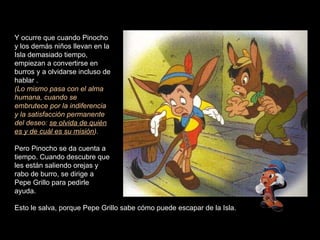 Y ocurre que cuando Pinocho y los demás niños llevan en la Isla demasiado tiempo, empiezan a convertirse en burros y a olvidarse incluso de hablar . (Lo mismo pasa con el alma humana, cuando se embrutece por la indiferencia y la satisfacción permanente del deseo:  se olvida de quién es y de cuál es su misión ).  Pero Pinocho se da cuenta a tiempo. Cuando descubre que les están saliendo orejas y rabo de burro, se dirige a Pepe Grillo para pedirle ayuda.  Esto le salva, porque Pepe Grillo sabe cómo puede escapar de la Isla.  
