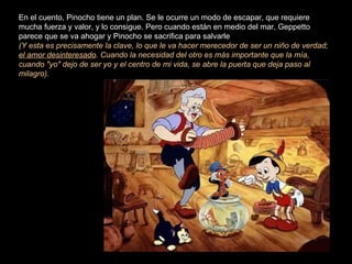 En el cuento, Pinocho tiene un plan. Se le ocurre un modo de escapar, que requiere
mucha fuerza y valor, y lo consigue. Pero cuando están en medio del mar, Geppetto
parece que se va ahogar y Pinocho se sacrifica para salvarle
(Y esta es precisamente la clave, lo que le va hacer merecedor de ser un niño de verdad;
el amor desinteresado. Cuando la necesidad del otro es más importante que la mía,
cuando "yo" dejo de ser yo y el centro de mi vida, se abre la puerta que deja paso al
milagro).
 