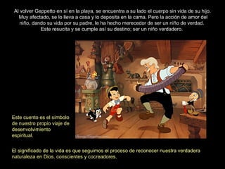 Al volver Geppetto en sí en la playa, se encuentra a su lado el cuerpo sin vida de su hijo.
   Muy afectado, se lo lleva a casa y lo deposita en la cama. Pero la acción de amor del
    niño, dando su vida por su padre, le ha hecho merecedor de ser un niño de verdad.
             Este resucita y se cumple así su destino; ser un niño verdadero.




Este cuento es el símbolo
de nuestro propio viaje de
desenvolvimiento
espiritual.


El significado de la vida es que seguimos el proceso de reconocer nuestra verdadera
naturaleza en Dios. conscientes y cocreadores.
 