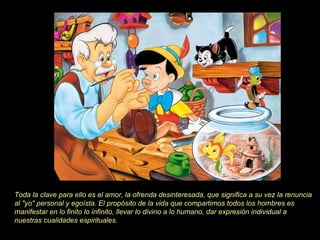 Toda la clave para ello es el amor, la ofrenda desinteresada, que significa a su vez la renuncia
al "yo" personal y egoísta. El propósito de la vida que compartimos todos los hombres es
manifestar en lo finito lo infinito, llevar lo divino a lo humano, dar expresión individual a
nuestras cualidades espirituales.
 