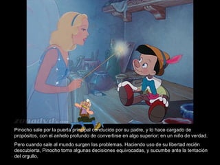 Pinocho sale por la puerta principal conducido por su padre, y lo hace cargado de
propósitos, con el anhelo profundo de convertirse en algo superior: en un niño de verdad.
Pero cuando sale al mundo surgen los problemas. Haciendo uso de su libertad recién
descubierta, Pinocho toma algunas decisiones equivocadas, y sucumbe ante la tentación
del orgullo.
 