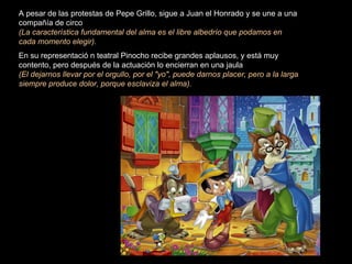 A pesar de las protestas de Pepe Grillo, sigue a Juan el Honrado y se une a una
compañía de circo
(La característica fundamental del alma es el libre albedrío que podamos en
cada momento elegir).
En su representació n teatral Pinocho recibe grandes aplausos, y está muy
contento, pero después de la actuación lo encierran en una jaula
(El dejarnos llevar por el orgullo, por el "yo", puede darnos placer, pero a la larga
siempre produce dolor, porque esclaviza el alma).
 