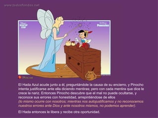 El Hada Azul acude junto a él, preguntándole la causa de su encierro, y Pinocho
intenta justificarse ante ella diciendo mentiras; pero con cada mentira que dice le
crece la nariz. Entonces Pinocho descubre que el mal no puede ocultarse, y
reconoce sus errores con honestidad, arrepintiéndose de ellos
(lo mismo ocurre con nosotros; mientras nos autojustificamos y no reconocemos
nuestros errores ante Dios y ante nosotros mismos, no podemos aprender).
El Hada entonces le libera y recibe otra oportunidad.
 
