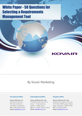 US Corporate Office
Kovair Software, Inc.
2410 Camino Ramon,
STE 230, San Ramon,
CA 94583, United States
Tel: 1.408.262.0200 Extn.1
Email: sales@kovair.com
India Registered Office
Kovair Software Pvt. Ltd.
PTI Building, 6th Floor, DP-9,
Sector – V, Salt Lake City,
Kolkata - 700091, India
Tel: 91-33-4065 7016/17/18/19
Email: sales@kovair.com
Bangalore Office
Kovair Software Pvt. Ltd.
Samad House, #402, 4th B cross,
7th A Main, HRBR Layout, Kalyan
Nagar, Bangalore- 560043, India
Tel: +91-95350 92589
Email: sales@kovair.com
White Paper - 58 Questions for
Selecting a Requirements
Management Tool
By Kovair Marketing
 