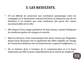 3. LES RESULTATS. 
• S’il est difficile de construire une corrélation automatique entre les 
campagnes et le dynamisme commercial (nous ne disposons pas de ces 
données) il est évident que cette institution fait partie des visites 
incontournables de la ville. 
• Elle dispose d’une image qualitative de haut niveau, comme l’indiquent 
les nombreux guides de voyages et conseils. 
• Mais les diverses crises économiques très dures vécues par l’Argentine 
depuis deux décennies ont eu également des effets négatifs sur l’image 
de l’institution (faiblesse des investissements, coupures budgétaires…). 
• On se limitera donc à l’analyse de la communication et à la leçon 
importante qu’offre la juste compréhension de la notion de simplicité. 
 