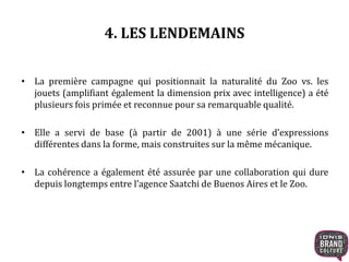 4. LES LENDEMAINS 
• La première campagne qui positionnait la naturalité du Zoo vs. les 
jouets (amplifiant également la dimension prix avec intelligence) a été 
plusieurs fois primée et reconnue pour sa remarquable qualité. 
• Elle a servi de base (à partir de 2001) à une série d’expressions 
différentes dans la forme, mais construites sur la même mécanique. 
• La cohérence a également été assurée par une collaboration qui dure 
depuis longtemps entre l’agence Saatchi de Buenos Aires et le Zoo. 
 