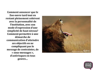 Comment annoncer que le 
Zoo ouvre tard tout en 
restant pleinement cohérent 
avec la personnalité de 
l’institution, avec son 
mode d’expression d’une 
simplicité de haut niveau? 
Comment permettre à une 
démarche de 
communication d’atteindre 
ses objectifs en ne 
compliquant pas le 
message de contraintes, de 
« sous-messages », 
d’astérisques en tous 
genres… 
 