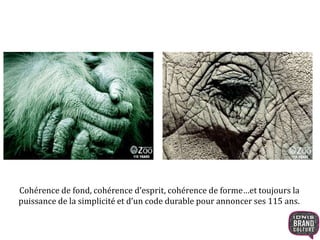 Cohérence de fond, cohérence d’esprit, cohérence de forme…et toujours la 
puissance de la simplicité et d’un code durable pour annoncer ses 115 ans. 
 