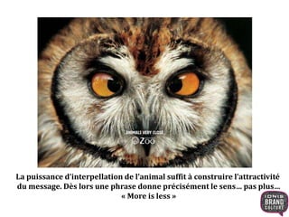 La puissance d’interpellation de l’animal suffit à construire l’attractivité 
du message. Dès lors une phrase donne précisément le sens… pas plus… 
« More is less » 
 